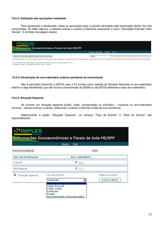 14.2.3- Validação das apurações realizadas
Para apresentar a declaração, todas as apurações para o período abrangido pela declaração devem ter sido
transmitidas. Se faltar alguma, o sistema orienta o usuário a efetuá-la acessando o menu “Apuração>Calcular Valor
Devido”. É emitida mensagem abaixo:

14.2.4- Declaração do ano-calendário anterior pendente de transmissão
Não é permitido transmitir a DEFIS caso a PJ conste como optante do Simples Nacional no ano-calendário
anterior e seja identificado que não houve a transmissão da DASN ou da DEFIS referente a esse ano-calendário.

14.2.5- Situação Especial
Se incorrer em situação especial (fusão, cisão, incorporação ou extinção) – inclusive no ano-calendário
corrente – deverá marcar o campo, selecionar o evento e informar a data de sua ocorrência.
Selecionando a opção “Situação Especial”, os campos “Tipo de Evento” e “Data do Evento” são
disponibilizados.

53

 