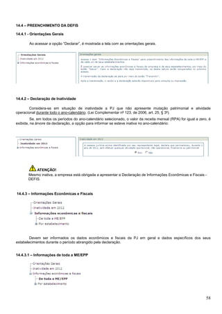 14.4 – PREENCHIMENTO DA DEFIS
14.4.1 - Orientações Gerais
Ao acessar a opção “Declarar”, é mostrada a tela com as orientações gerais.

14.4.2 – Declaração de Inatividade
Considera-se em situação de inatividade a PJ que não apresente mutação patrimonial e atividade
operacional durante todo o ano-calendário. (Lei Complementar nº 123, de 2006, art. 25, § 3º).
Se, em todos os períodos do ano-calendário selecionado, o valor da receita mensal (RPA) for igual a zero, é
exibida, na árvore da declaração, a opção para informar se esteve inativa no ano-calendário:

ATENÇÃO!
Mesmo inativa, a empresa está obrigada a apresentar a Declaração de Informações Econômicas e Fiscais DEFIS.

14.4.3 – Informações Econômicas e Fiscais

Devem ser informados os dados econômicos e fiscais da PJ em geral e dados específicos dos seus
estabelecimentos durante o período abrangido pela declaração.

14.4.3.1 – Informações de toda a ME/EPP

58

 