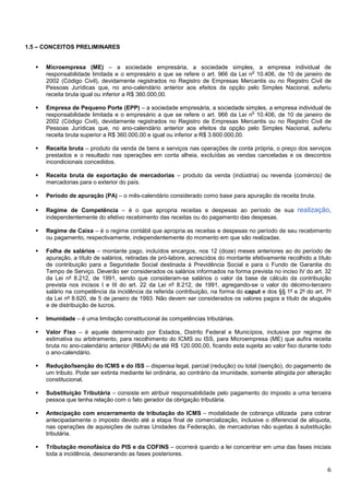 1.5 – CONCEITOS PRELIMINARES

Microempresa (ME) – a sociedade empresária, a sociedade simples, a empresa individual de
o
responsabilidade limitada e o empresário a que se refere o art. 966 da Lei n 10.406, de 10 de janeiro de
2002 (Código Civil), devidamente registrados no Registro de Empresas Mercantis ou no Registro Civil de
Pessoas Jurídicas que, no ano-calendário anterior aos efeitos da opção pelo Simples Nacional, auferiu
receita bruta igual ou inferior a R$ 360.000,00.
Empresa de Pequeno Porte (EPP) – a sociedade empresária, a sociedade simples, a empresa individual de
o
responsabilidade limitada e o empresário a que se refere o art. 966 da Lei n 10.406, de 10 de janeiro de
2002 (Código Civil), devidamente registrados no Registro de Empresas Mercantis ou no Registro Civil de
Pessoas Jurídicas que, no ano-calendário anterior aos efeitos da opção pelo Simples Nacional, auferiu
receita bruta superior a R$ 360.000,00 e igual ou inferior a R$ 3.600.000,00.
Receita bruta – produto da venda de bens e serviços nas operações de conta própria, o preço dos serviços
prestados e o resultado nas operações em conta alheia, excluídas as vendas canceladas e os descontos
incondicionais concedidos.
Receita bruta de exportação de mercadorias – produto da venda (indústria) ou revenda (comércio) de
mercadorias para o exterior do país.
Período de apuração (PA) – o mês-calendário considerado como base para apuração da receita bruta.
Regime de Competência – é o que apropria receitas e despesas ao período de sua
independentemente do efetivo recebimento das receitas ou do pagamento das despesas.

realização,

Regime de Caixa – é o regime contábil que apropria as receitas e despesas no período de seu recebimento
ou pagamento, respectivamente, independentemente do momento em que são realizadas.
Folha de salários – montante pago, incluídos encargos, nos 12 (doze) meses anteriores ao do período de
apuração, a título de salários, retiradas de pró-labore, acrescidos do montante efetivamente recolhido a título
de contribuição para a Seguridade Social destinada à Previdência Social e para o Fundo de Garantia do
Tempo de Serviço. Deverão ser considerados os salários informados na forma prevista no inciso IV do art. 32
da Lei nº 8.212, de 1991, sendo que consideram-se salários o valor da base de cálculo da contribuição
prevista nos incisos I e III do art. 22 da Lei nº 8.212, de 1991, agregando-se o valor do décimo-terceiro
salário na competência da incidência da referida contribuição, na forma do caput e dos §§ 1º e 2º do art. 7º
da Lei nº 8.620, de 5 de janeiro de 1993. Não devem ser considerados os valores pagos a título de aluguéis
e de distribuição de lucros.
Imunidade – é uma limitação constitucional às competências tributárias.
Valor Fixo – é aquele determinado por Estados, Distrito Federal e Municípios, inclusive por regime de
estimativa ou arbitramento, para recolhimento do ICMS ou ISS, para Microempresa (ME) que aufira receita
bruta no ano-calendário anterior (RBAA) de até R$ 120.000,00, ficando esta sujeita ao valor fixo durante todo
o ano-calendário.
Redução/Isenção do ICMS e do ISS – dispensa legal, parcial (redução) ou total (isenção), do pagamento de
um tributo. Pode ser extinta mediante lei ordinária, ao contrário da imunidade, somente atingida por alteração
constitucional.
Substituição Tributária – consiste em atribuir responsabilidade pelo pagamento do imposto a uma terceira
pessoa que tenha relação com o fato gerador da obrigação tributária.
Antecipação com encerramento de tributação do ICMS – modalidade de cobrança utilizada para cobrar
antecipadamente o imposto devido até a etapa final de comercialização, inclusive o diferencial de alíquota,
nas operações de aquisições de outras Unidades da Federação, de mercadorias não sujeitas à substituição
tributária.
Tributação monofásica do PIS e da COFINS – ocorrerá quando a lei concentrar em uma das fases iniciais
toda a incidência, desonerando as fases posteriores.

6

 