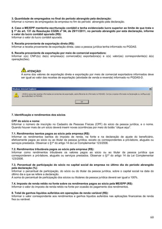 3. Quantidade de empregados no final do período abrangido pela declaração:
Informar o número de empregados da empresa no fim do período abrangido pela declaração.
4. Caso a ME/EPP mantenha escrituração contábil e tenha evidenciado lucro superior ao limite de que trata o
§ 1º do art. 131 da Resolução CGSN nº 94, de 29/11/2011, no período abrangido por esta declaração, informe
o valor do lucro contábil apurado (R$):
Informar o valor do lucro contábil apurado.
5. Receita proveniente de exportação direta (R$):
Informar a receita proveniente de exportação direta, caso a pessoa jurídica tenha informado no PGDAS.
6. Receita proveniente de exportação por meio de comercial exportadora:
Informar o(s) CNPJ(s) da(s) empresa(s) comercial(is) exportadora(s) e o(s) valor(es) correspondente(s) à(s)
operação(ões).

ATENÇÃO!
A soma dos valores de exportação direta e exportação por meio de comercial exportadora informados deve
ser igual ao valor das receitas de exportação (atividade de venda e revenda) informado no PGDAS-D.

7. Identificação e rendimentos dos sócios
CPF do sócio e nome:
Informar o número de inscrição no Cadastro de Pessoas Físicas (CPF) do sócio da pessoa jurídica, e o nome.
Quando houver mais de um sócio deverá inserir novas ocorrências por meio do botão “clique aqui”.
7.1. Rendimentos isentos pagos ao sócio pela empresa (R$):
Informar os rendimentos isentos do imposto de renda, na fonte e na declaração de ajuste do beneficiário,
efetivamente pagos ao sócio ou ao titular da pessoa jurídica, exceto os correspondentes a pró-labore, aluguéis ou
serviços prestados. Observar o §1º do artigo 14 da Lei Complementar 123/2006.
7.2. Rendimentos tributáveis pagos ao sócio pela empresa (R$):
Informar como rendimentos tributáveis os valores pagos ao sócio ou ao titular da pessoa jurídica que
corresponderem a pró-labore, aluguéis ou serviços prestados. Observar o §1º do artigo 14 da Lei Complementar
123/2006.
7.3. Percentual de participação do sócio no capital social da empresa no último dia do período abrangido
pela declaração (%):
Informar o percentual de participação, do sócio ou do titular da pessoa jurídica, sobre o capital social na data do
último dia a que se refere a declaração.
A soma do percentual de participação dos sócios ou titulares da pessoa jurídica deverá ser igual a 100%.
7.4. Imposto de renda retido na fonte sobre os rendimentos pagos ao sócio pela ME/EPP (R$):
Informar o valor do imposto de renda retido na fonte por ocasião do pagamento dos rendimentos.
8. Total de ganhos líquidos auferidos em operações de renda variável (R$):
Informar o valor correspondente aos rendimentos e ganhos líquidos auferidos nas aplicações financeiras de renda
fixa ou variável.

60

 