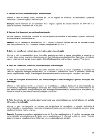 1. Estoque inicial do período abrangido pela declaração
Informar o valor do estoque inicial, constante do Livro de Registro de Inventário, de mercadorias e produtos
destinados à comercialização ou industrialização.
Exemplo: DEFIS referente ao ano-calendário 2012: Empresa optante do Simples Nacional em 01/01/2012- o
estoque inicial será o registrado em 31/12/2011.

2. Estoque final do período abrangido pela declaração
Informar o valor do estoque final, constante do Livro de Registro de Inventário, de mercadorias e produtos destinados
à comercialização ou industrialização.
Exemplo: DEFIS referente ao ano-calendário 2012: Empresa optante do Simples Nacional em atividade durante
todo o ano-calendário de 2012 - o estoque final será o registrado em 31/12/2012.

3. Saldo em caixa/banco no início do período abrangido pela declaração
Informar o valor correspondente à soma dos saldos existentes em caixa e bancos (depositados e aplicados) no
primeiro dia do período abrangido pela declaração, de titularidade da personalidade jurídica. É permitida a entrada de
valores negativos neste campo, o valor negativo é identificado quando o usuário digitar o caractere “-“ no campo.

4. Saldo em caixa/banco no final do período abrangido pela declaração
Informar o valor correspondente a soma dos saldos existentes em caixa e bancos (depositados e aplicados) no
último dia do período abrangido pela declaração, de titularidade da personalidade jurídica. É permitida a entrada de
valores negativos neste campo, o valor negativo é identificado quando o usuário digitar o caractere “-“ no campo.

5. Total de aquisições de mercadorias para comercialização ou industrialização no período abrangido pela
declaração
Informar o valor correspondente às aquisições de mercadorias e produtos destinados à comercialização ou
industrialização no período abrangido pela declaração. Este campo será habilitado apenas para contribuintes que em
pelo menos um período de apuração abrangido pela declaração informarem receita de revendas de mercadorias, ou
receita de vendas de mercadorias industrializadas pelo contribuinte.

6. Total de entradas de mercadorias por transferência para comercialização ou industrialização no período
abrangido pela declaração
Informar o valor correspondente às entradas por transferência de mercadorias e produtos destinados à
comercialização ou industrialização no período abrangido pela declaração, somente em relação às operações entre
estabelecimentos da mesma empresa.
Exemplo: Empresa comercial com estabelecimentos A e B, onde o estabelecimento A transfere mercadorias para
comercialização ao estabelecimento B. Neste caso, o estabelecimento A informará a saída no campo 7 (campo
seguinte) enquanto o estabelecimento B informará a mesma operação neste campo 6.

63

 