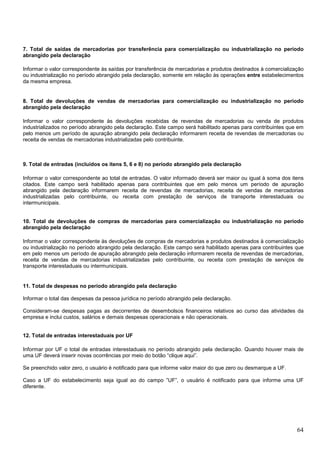 7. Total de saídas de mercadorias por transferência para comercialização ou industrialização no período
abrangido pela declaração
Informar o valor correspondente às saídas por transferência de mercadorias e produtos destinados à comercialização
ou industrialização no período abrangido pela declaração, somente em relação às operações entre estabelecimentos
da mesma empresa.

8. Total de devoluções de vendas de mercadorias para comercialização ou industrialização no período
abrangido pela declaração
Informar o valor correspondente às devoluções recebidas de revendas de mercadorias ou venda de produtos
industrializados no período abrangido pela declaração. Este campo será habilitado apenas para contribuintes que em
pelo menos um período de apuração abrangido pela declaração informarem receita de revendas de mercadorias ou
receita de vendas de mercadorias industrializadas pelo contribuinte.

9. Total de entradas (incluídos os ítens 5, 6 e 8) no período abrangido pela declaração
Informar o valor correspondente ao total de entradas. O valor informado deverá ser maior ou igual à soma dos itens
citados. Este campo será habilitado apenas para contribuintes que em pelo menos um período de apuração
abrangido pela declaração informarem receita de revendas de mercadorias, receita de vendas de mercadorias
industrializadas pelo contribuinte, ou receita com prestação de serviços de transporte interestaduais ou
intermunicipais.

10. Total de devoluções de compras de mercadorias para comercialização ou industrialização no período
abrangido pela declaração
Informar o valor correspondente às devoluções de compras de mercadorias e produtos destinados à comercialização
ou industrialização no período abrangido pela declaração. Este campo será habilitado apenas para contribuintes que
em pelo menos um período de apuração abrangido pela declaração informarem receita de revendas de mercadorias,
receita de vendas de mercadorias industrializadas pelo contribuinte, ou receita com prestação de serviços de
transporte interestaduais ou intermunicipais.

11. Total de despesas no período abrangido pela declaração
Informar o total das despesas da pessoa jurídica no período abrangido pela declaração.
Consideram-se despesas pagas as decorrentes de desembolsos financeiros relativos ao curso das atividades da
empresa e inclui custos, salários e demais despesas operacionais e não operacionais.

12. Total de entradas interestaduais por UF
Informar por UF o total de entradas interestaduais no período abrangido pela declaração. Quando houver mais de
uma UF deverá inserir novas ocorrências por meio do botão “clique aqui”.
Se preenchido valor zero, o usuário é notificado para que informe valor maior do que zero ou desmarque a UF.
Caso a UF do estabelecimento seja igual ao do campo ”UF”, o usuário é notificado para que informe uma UF
diferente.

64

 