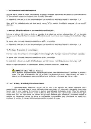 13. Total de saídas interestaduais por UF
Informar por UF o total de saídas interestaduais no período abrangido pela declaração. Quando houver mais de uma
UF deverá inserir novas ocorrências por meio do botão “clique aqui”.
Se preenchido valor zero, o usuário é notificado para que informe valor maior do que zero ou desmarque a UF.
Caso a UF do estabelecimento seja igual ao do campo ”UF”, o usuário é notificado para que informe uma UF
diferente.

14. Valor do ISS retido na fonte no ano-calendário, por Município
Informar o valor do ISS retido na fonte, na condição de prestador de serviço, selecionando a UF e o Município
correspondente. Quando houver mais de um Município deverá inserir novas ocorrências por meio do botão “clique
aqui”.
Se houver valor informado é exigido que se informe a UF e o município.
Se preenchido valor zero, o usuário é notificado para que informe valor maior do que zero ou desmarque a UF.

15. Prestação de serviços de comunicação
Informar o valor dos serviços de comunicação, discriminando por UF e Município onde os serviços foram prestados.
Se houver valor informado é exigido que se informe a UF e o município.
Se preenchido valor zero, o usuário é notificado para que informe valor maior do que zero ou desmarque a UF.
Quando houver mais de uma UF deverá inserir novas ocorrências acionando “clique aqui”.
[
ATENÇÃO! Tabela TOM não disponível
Se no momento do preenchimento da declaração ocorrer uma indisponibilidade ou problema no acesso à
tabela TOM para a recuperação das UF e municípios necessários para o preenchimento dos dados, o
sistema permitirá ao usuário que preencha livremente conforme a informação que tiver em mãos.

14.4.3.3 – Mudança de endereço do estabelecimento
O contribuinte deverá selecionar a opção “sim” ou “não”. Caso responda sim, deverá prosseguir com o
preenchimento, informando data do evento de mudança de municípios e UF, de origem e de destino. Caso tenha
havido mais de uma mudança de município no período abrangido pela declaração, deverá “clicar” em adicionar
novas linhas para informar também essas mudanças. Esta pergunta será apresentada exclusivamente para
contribuintes que, em pelo menos um período de apuração abrangido pela declaração, informarem receita de
revenda de mercadorias, receita de venda de mercadorias industrializadas pelo contribuinte, ou receita com
prestação de serviços de transporte interestaduais ou intermunicipais de carga.

65

 