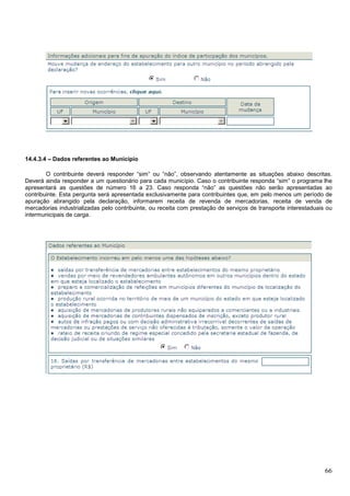 14.4.3.4 – Dados referentes ao Município
O contribuinte deverá responder “sim” ou “não”, observando atentamente as situações abaixo descritas.
Deverá ainda responder a um questionário para cada município. Caso o contribuinte responda “sim” o programa lhe
apresentará as questões de número 16 a 23. Caso responda “não” as questões não serão apresentadas ao
contribuinte. Esta pergunta será apresentada exclusivamente para contribuintes que, em pelo menos um período de
apuração abrangido pela declaração, informarem receita de revenda de mercadorias, receita de venda de
mercadorias industrializadas pelo contribuinte, ou receita com prestação de serviços de transporte interestaduais ou
intermunicipais de carga.

66

 