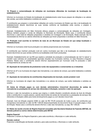 18. Preparo e comercialização de refeições em municípios diferentes do município de localização do
estabelecimento
Informar os municípios do Estado de localização do estabelecimento onde houve preparo de refeições e os valores
das vendas, que serão totalizados e exibidos ao usuário.
O contribuinte que preparar e comercializar refeições em outros municípios do Estado que não o de localização do
estabelecimento deverá discriminar as suas vendas conforme as localidades onde ocorreu o preparo e
comercialização.
Exemplo: Estabelecimento em Belo Horizonte efetuou preparo e comercialização de refeições em Contagem.
Efetuou também preparo e venda de refeições no Município de Divinópolis. Neste caso, o contribuinte deverá
discriminar o valor total de refeições preparadas e vendidas em Contagem e de Divinópolis. Neste exemplo não há
necessidade de informar os valores referentes às refeições que foram preparadas e vendidas em Belo Horizonte.
19. Produção rural ocorrida no território de mais de um Município do Estado em que esteja localizado o
estabelecimento
Informar os municípios onde houve produção e os valores proporcionais aos municípios.
O contribuinte que mantiver produção rural em outros municípios que não o de localização do estabelecimento
deverá discriminar as suas vendas conforme as localidades onde foram produzidas.
Exemplo: Estabelecimento em Ijuí-RS que explora a atividade de produção e comercialização de mel “in natura” e
mantém suas colmeias em propriedades agrícolas situadas nos municípios vizinhos, no caso Panambi e Augusto
Pestana. Nesse caso o contribuinte deverá informar separadamente por município onde foi produzido o valor
correspondente às vendas de mel.
20. Aquisição de mercadorias de produtores rurais não equiparados a comerciantes ou a industrias
Informar as UF e os municípios de origem das mercadorias, e os valores de compra, que serão totalizados e exibidos
ao usuário.
21. Aquisição de mercadorias de contribuintes dispensados de inscrição, exceto produtor rural
Informar os municípios de origem das mercadorias e os valores de compra, que serão totalizados e exibidos ao
usuário.
22. Autos de infração pagos ou com decisão administrativa irrecorrível decorrentes de saídas de
mercadorias ou prestações de serviço não oferecidas à tributação, somente o valor da operação
Informar o valor da mercadoria ou serviço que originou o crédito tributário constituído através de Auto de Infração
onde o contribuinte é o sujeito passivo, quando decorrentes de saídas de mercadorias ou prestações de serviços não
oferecidos à tributação (válido para Autos de lançamento pagos ou com decisão irrecorrível).
Exemplo: Auto de Infração exigindo ICMS no valor de R$ 170,00 acrescido de multa e juros, de contribuinte que
transportava mercadorias no valor de R$ 1.000,00 desacompanhadas de documento fiscal. O autuado pagou o Auto
de Infração. Nesse caso o contribuinte deverá informar o valor das mercadorias, ou seja, R$ 1.000,00.
23. Rateio de receita oriundo de Regime Especial concedido pela Secretaria Estadual de Fazenda (SEFAZ), de
decisão judicial ou outros rateios determinados pela SEFAZ
Regime Especial
Preencher o número do Regime Especial e, para cada ocorrência, o Município e o valor atribuído.
Decisão Judicial
Preencher a identificação da Decisão Judicial e, para cada ocorrência, o Município e o valor atribuído.

69

 