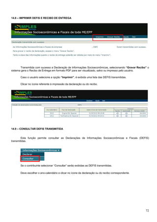 14.8 – IMPRIMIR DEFIS E RECIBO DE ENTREGA

Transmitida com sucesso a Declaração de Informações Socioeconômicas, selecionando “Gravar Recibo” o
sistema gera o Recibo de Entrega em formato PDF para ser visualizado, salvo ou impresso pelo usuário.
Caso o usuário selecione a opção “Imprimir”, é exibida uma lista das DEFIS transmitidas.
Clicar no ícone referente à impressão da declaração ou do recibo.

14.9 – CONSULTAR DEFIS TRANSMITIDA

Esta função permite consultar as Declarações de Informações Socioeconômicas e Fiscais (DEFIS)
transmitidas.

Se o contribuinte selecionar “Consultar” serão exibidas as DEFIS transmitidas.
Deve escolher o ano-calendário e clicar no ícone da declaração ou do recibo correspondente.

72

 
