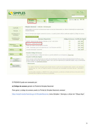 O PGDAS-D pode ser acessado por:
a) Código de acesso gerado no Portal do Simples Nacional:
Para gerar o código de acesso usado no Portal do Simples Nacional, acessar:
https://www8.receita.fazenda.gov.br/SimplesNacional, menu Simples > Serviços, e clicar em “Clique Aqui”.

9

 