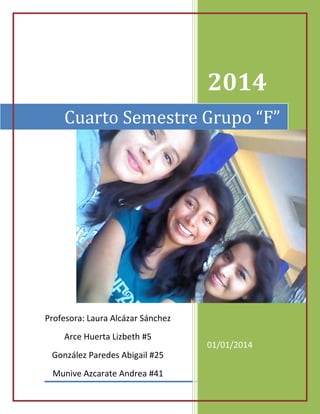 2014
Cuarto Semestre Grupo “F”

Profesora: Laura Alcázar Sánchez
Arce Huerta Lizbeth #5
González Paredes Abigail #25
Munive Azcarate Andrea #41

01/01/2014

 