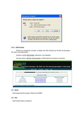 4.2.2 – DAS Emitido

       Permite ao contribuinte consultar a relação dos DAS emitidos por Período de Apuração -
PA, para o ano selecionado.

        Acessar a opção DAS Emitido, selecionar o ano desejado.

        Ao clicar sobre o Número do Documento, o DAS poderá ser impresso novamente.




4.3 – Ajuda

  Esta função permite acessar o Manual do PGMEI.


4.4 – Sair

  Esta função finaliza o programa.
 