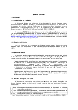 MANUAL DO PGMEI

1 – Introdução

1.1 – Apresentação do Programa

       O Programa Gerador do Documento de Arrecadação do Simples Nacional para o
Microempreendedor Individual (PGMEI) é um sistema eletrônico de geração do Documento de
Arrecadação do Simples Nacional (DAS) para o Microempreendedor Individual, conforme
determinam a Lei Complementar nº 123, de 14 de dezembro de 2006 (alterada pelas Leis
Complementares nº 127/2007 e 128/2008) e a Resolução CGSN nº 58/2009.

       O acesso ao PGMEI dar-se-á exclusivamente via Portal do Simples Nacional na internet.
Esta página pode ser acessada por meio do “banner” específico existente no sítio da Secretaria da
Receita Federal do Brasil (www.receita.fazenda.gov.br) ou diretamente por meio do endereço
www.receita.fazenda.gov.br/SimplesNacional. No Portal do Simples Nacional, o contribuinte deve
acessar o menu "Contribuintes”, opção “SIMEI”.


1.2 – Objetivo do Programa

        Gerar o Documento de Arrecadação do Simples Nacional para o Microempreendedor
Individual (DAS) para recolhimento na rede bancária (períodos de apuração a partir de julho de
2009).


1.3 – A quem se destina

        O programa se destina aos Microempreendedores Individuais (MEI) optantes pelo Sistema
de Recolhimento em Valores Fixos Mensais dos Tributos abrangidos pelo Simples Nacional
(SIMEI), conforme disposto na Resolução CGSN nº 58, de 27 de abril de 2009, sendo que:

    -    Para empresas em início de atividade com data de abertura constante do CNPJ a partir de 1º
         de julho de 2009, a realização da opção pelo SIMEI será simultânea à formalização do
         Microempreendedor        realizada      no       Portal    do      Empreendedor        em
         www.portaldoempreendedor.gov.br, observadas as condições previstas na Resolução CGSN
         nº 58, devendo ser utilizado o registro simplificado de que trata o § 1º do art. 4º da Lei
         Complementar nº 123, de 2006;

    -    Para a empresa já constituída, a opção pelo Simei deverá ser realizada no mês de janeiro,
         até seu último dia útil, produzindo efeitos a partir do primeiro dia do ano-calendário da opção,
         em aplicativo disponibilizado no Portal do Simples Nacional.


1.4 – Tributos Abrangidos pelo SIMEI

        O Sistema de Recolhimento em Valores Fixos Mensais dos Tributos abrangidos pelo
Simples Nacional implica o recolhimento mensal mediante DAS dos seguintes impostos e
contribuições:

I       INSSContribuição para a Seguridade Social, relativa à pessoa do empresário, na qualidade
            de contribuinte individual.
II ICMS* Imposto sobre operações relativas à circulação de mercadorias e sobre prestações de
            serviços de transporte interestadual e intermunicipal e de comunicação.
III ISS*    Imposto sobre serviços de qualquer natureza
* - caso seja contribuinte desses tributos, conforme Anexo Único da Resolução CGSN nº 58/2009
 