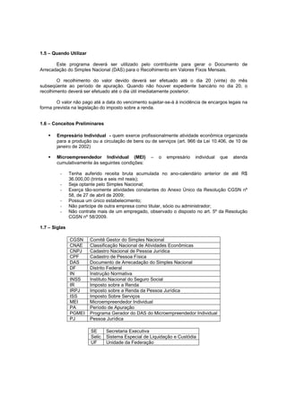 1.5 – Quando Utilizar

       Este programa deverá ser utilizado pelo contribuinte para gerar o Documento de
Arrecadação do Simples Nacional (DAS) para o Recolhimento em Valores Fixos Mensais.

        O recolhimento do valor devido deverá ser efetuado até o dia 20 (vinte) do mês
subseqüente ao período de apuração. Quando não houver expediente bancário no dia 20, o
recolhimento deverá ser efetuado até o dia útil imediatamente posterior.

       O valor não pago até a data do vencimento sujeitar-se-á à incidência de encargos legais na
forma prevista na legislação do imposto sobre a renda.


1.6 – Conceitos Preliminares

       Empresário Individual - quem exerce profissionalmente atividade econômica organizada
       para a produção ou a circulação de bens ou de serviços (art. 966 da Lei 10.406, de 10 de
       janeiro de 2002)

       Microempreendedor Individual (MEI)           –   o   empresário   individual   que   atenda
       cumulativamente às seguintes condições:

         -     Tenha auferido receita bruta acumulada no ano-calendário anterior de até R$
               36.000,00 (trinta e seis mil reais);
         -     Seja optante pelo Simples Nacional;
         -     Exerça tão-somente atividades constantes do Anexo Único da Resolução CGSN nº
               58, de 27 de abril de 2009;
         -     Possua um único estabelecimento;
         -     Não participe de outra empresa como titular, sócio ou administrador;
         -     Não contrate mais de um empregado, observado o disposto no art. 5º da Resolução
               CGSN nº 58/2009.

1.7 – Siglas

               CGSN     Comitê Gestor do Simples Nacional
               CNAE     Classificação Nacional de Atividades Econômicas
               CNPJ     Cadastro Nacional de Pessoa Jurídica
               CPF      Cadastro de Pessoa Física
               DAS      Documento de Arrecadação do Simples Nacional
               DF       Distrito Federal
               IN       Instrução Normativa
               INSS     Instituto Nacional do Seguro Social
               IR       Imposto sobre a Renda
               IRPJ     Imposto sobre a Renda da Pessoa Jurídica
               ISS      Imposto Sobre Serviços
               MEI      Microempreendedor Individual
               PA       Período de Apuração
               PGMEI    Programa Gerador do DAS do Microempreendedor Individual
               PJ       Pessoa Jurídica

                        SE      Secretaria Executiva
                        Selic   Sistema Especial de Liquidação e Custódia
                        UF      Unidade da Federação
 