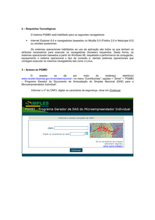 2 – Requisitos Tecnológicos

       O sistema PGMEI está habilitado para os seguintes navegadores:

       Internet Explorer 6.0 e navegadores baseados no Mozilla 5.0 (Firefox 2.0 e Netscape 8.0)
       ou versões posteriores.

         Os sistemas operacionais habilitados ao uso da aplicação são todos os que tenham os
atributos necessários para executar os navegadores (browser) requeridos. Desta forma, os
sistemas operacionais baseados a partir do Windows 98, respeitada a performance da conjugacão,
equipamento x sistema operacional x tipo de conexão e, demais sistemas operacionais que
consigam executar os mesmos navegadores tais como o Linux.


3 – Acesso ao PGMEI

       O       acesso      se      dá       por     meio       do       endereço       eletrônico
www.receita.fazenda.gov.br/simplesnacional - no menu “Contribuintes”, opções > “Simei” > “PGMEI
– Programa Gerador do Documento de Arrecadação do Simples Nacional (DAS) para o
Microempreendedor Individual”.

        Informar o nº do CNPJ, digitar os caracteres de segurança, clicar em Continuar.
 