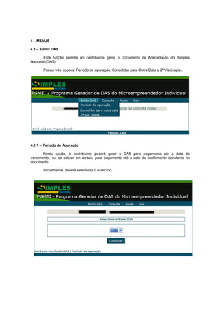 4 – MENUS

4.1 – Emitir DAS

       Esta função permite ao contribuinte gerar o Documento de Arrecadação do Simples
Nacional (DAS).

       Possui três opções: Período de Apuração, Consolidar para Outra Data e 2ª Via (cópia).




4.1.1 – Período de Apuração

       Nesta opção, o contribuinte poderá gerar o DAS para pagamento até a data de
vencimento, ou, se estiver em atraso, para pagamento até a data de acolhimento constante no
documento.

       Inicialmente, deverá selecionar o exercício.
 