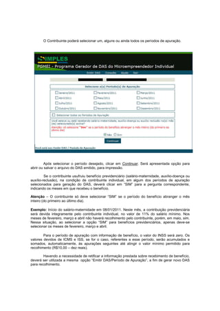 O Contribuinte poderá selecionar um, alguns ou ainda todos os períodos de apuração.




         Após selecionar o período desejado, clicar em Continuar. Será apresentada opção para
abrir ou salvar o arquivo do DAS emitido, para impressão.

         Se o contribuinte usufruiu benefício previdenciário (salário-maternidade, auxílio-doença ou
auxílio-reclusão), na condição de contribuinte individual, em algum dos períodos de apuração
selecionados para geração do DAS, deverá clicar em “SIM” para a pergunta correspondente,
indicando os meses em que recebeu o benefício.

Atenção – O contribuinte só deve selecionar “SIM” se o período do benefício abranger o mês
inteiro (do primeiro ao último dia).

Exemplo: Início do salário-maternidade em 08/01/2011. Neste mês, a contribuição previdenciária
será devida integramente pelo contribuinte individual, no valor de 11% do salário mínimo. Nos
meses de fevereiro, março e abril não haverá recolhimento pelo contribuinte, porém, em maio, sim.
Nessa situação, ao selecionar a opção “SIM” para benefícios previdenciários, apenas deve-se
selecionar os meses de fevereiro, março e abril.

        Para o período de apuração com informação de benefício, o valor do INSS será zero. Os
valores devidos de ICMS e ISS, se for o caso, referentes a esse período, serão acumulados e
somados, automaticamente, às apurações seguintes até atingir o valor mínimo permitido para
recolhimento (R$10,00 – dez reais).

        Havendo a necessidade de retificar a informação prestada sobre recebimento de benefício,
deverá ser utilizada a mesma opção “Emitir DAS/Período de Apuração”, a fim de gerar novo DAS
para recolhimento.
 