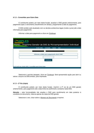 4.1.2 – Consolidar para Outra Data


      O contribuinte poderá, por meio desta função, atualizar o DAS gerado anteriormente, para
pagamento após o vencimento (recolhimento em atraso), programando a data do pagamento.

       O DAS emitido será atualizado com os devidos acréscimos legais (multa e juros) até a data
informada para pagamento.

        Informar a data para pagamento e clicar em Continuar.




        Selecionar o período desejado, clicar em Continuar. Será apresentada opção para abrir ou
salvar o arquivo do DAS emitido, para impressão.



4.1.3 – 2ª Via (cópia)

        O contribuinte poderá, por meio desta função, imprimir a 2ª via de um DAS gerado
anteriormente, para pagamento até a data limite de acolhimento constante neste DAS.

Atenção – esta funcionalidade não atualiza o DAS para recolhimento em data posterior à
constante do documento, trata-se apenas de cópia de DAS gerado.

        Selecionar o ano, clicar sobre o Número do Documento e imprimir.
 