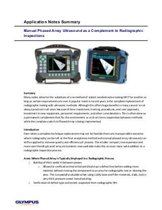  
Application Notes Summary
Manual Phased Array Ultrasound as a Complement to Radiographic
Inspections
	
  
	
  
	
  
	
  
	
  
	
  
	
  
	
  
	
  
	
  
	
  
Summary	
  	
  
Many	
  codes	
  allow	
  for	
  the	
  substitute	
  of	
  one	
  method	
  of	
  stated	
  nondestructive	
  testing	
  NDT	
  for	
  another	
  as	
  
long	
  as	
  certain	
  requirements	
  are	
  met.	
  A	
  popular	
  trend	
  in	
  recent	
  years	
  is	
  the	
  complete	
  replacement	
  of	
  
radiographic	
  testing	
  with	
  ultrasonic	
  methods.	
  Although	
  this	
  offers	
  huge	
  benefits	
  in	
  many	
  cases	
  it	
  is	
  not	
  
always	
  practical	
  in	
  all	
  cases	
  because	
  of	
  time	
  investment,	
  training,	
  procedures,	
  end	
  user	
  approvals,	
  
investment	
  in	
  new	
  equipment,	
  personnel	
  requirements,	
  and	
  other	
  considerations.	
  This	
  is	
  often	
  done	
  as	
  
a	
  permanent	
  complement	
  that	
  fits	
  the	
  environment	
  or	
  as	
  short	
  term	
  cooperation	
  between	
  methods	
  
while	
  the	
  complete	
  switch	
  to	
  Phased	
  Array	
  is	
  being	
  implemented.	
  	
  
	
  
Introduction	
  	
  
Even	
  when	
  a	
  complete	
  technique	
  replacement	
  may	
  not	
  be	
  feasible	
  there	
  are	
  many	
  possible	
  scenarios	
  
where	
  radiography	
  can	
  be	
  left	
  as	
  the	
  final	
  acceptance	
  method	
  and	
  manual	
  phased	
  array	
  ultrasound	
  can	
  
still	
  be	
  applied	
  to	
  increase	
  quality	
  and	
  efficiency	
  of	
  process.	
  The	
  smaller	
  compact,	
  less	
  expensive	
  and	
  
more	
  user	
  friendly	
  phased	
  array	
  instruments	
  now	
  available	
  make	
  this	
  an	
  even	
  more	
  valid	
  addition	
  to	
  a	
  
radiographic	
  inspection	
  process.	
  	
  
	
  
Areas	
  Where	
  Phased	
  Array	
  is	
  Typically	
  Employed	
  in	
  a	
  Radiographic	
  Process	
  	
  
o Buildup	
  of	
  thick	
  welds	
  in	
  between	
  passes	
  	
  
o Allows	
  for	
  verification	
  that	
  initial	
  weld	
  build	
  up	
  is	
  defect	
  free	
  before	
  adding	
  more	
  
material	
  without	
  moving	
  the	
  component	
  to	
  an	
  area	
  for	
  radiographic	
  test	
  or	
  clearing	
  the	
  
area.	
  This	
  is	
  especially	
  valuable	
  when	
  using	
  costly	
  base	
  and	
  filler	
  materials,	
  clads,	
  and	
  in	
  
very	
  thick	
  pressure	
  vessel	
  manufacturing.	
  	
  
o Verification	
  of	
  defect	
  type	
  and	
  extent	
  suspected	
  from	
  radiographic	
  film	
  	
  
 