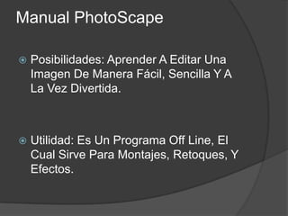 Manual PhotoScape Posibilidades: Aprender A Editar Una Imagen De Manera Fácil, Sencilla YALa Vez Divertida. Utilidad: Es Un Programa Off Line, El Cual Sirve Para Montajes, Retoques, Y Efectos. 