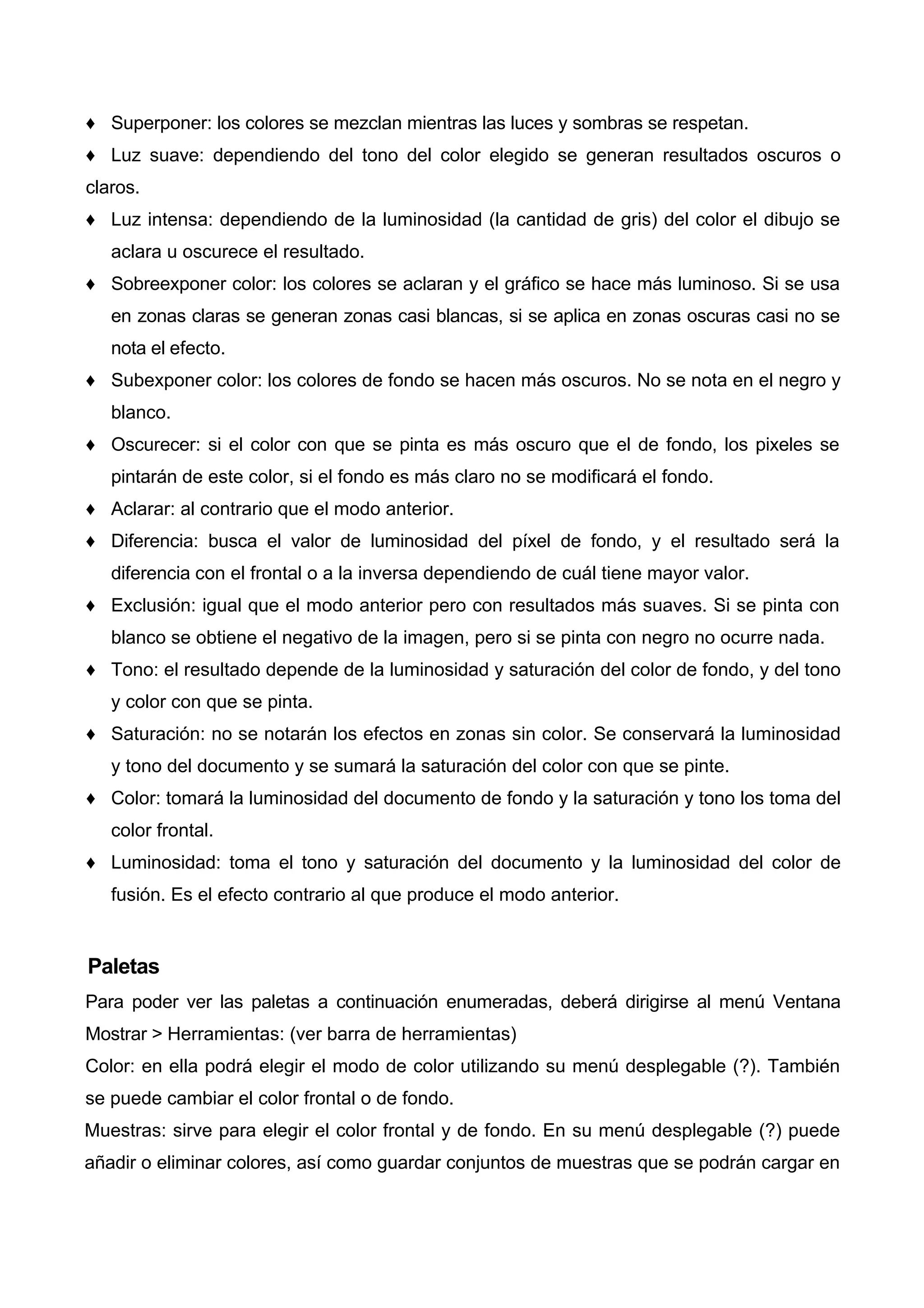 ♦ Superponer: los colores se mezclan mientras las luces y sombras se respetan.
♦ Luz suave: dependiendo del tono del color elegido se generan resultados oscuros o
claros.
♦ Luz intensa: dependiendo de la luminosidad (la cantidad de gris) del color el dibujo se
aclara u oscurece el resultado.
♦ Sobreexponer color: los colores se aclaran y el gráfico se hace más luminoso. Si se usa
en zonas claras se generan zonas casi blancas, si se aplica en zonas oscuras casi no se
nota el efecto.
♦ Subexponer color: los colores de fondo se hacen más oscuros. No se nota en el negro y
blanco.
♦ Oscurecer: si el color con que se pinta es más oscuro que el de fondo, los pixeles se
pintarán de este color, si el fondo es más claro no se modificará el fondo.
♦ Aclarar: al contrario que el modo anterior.
♦ Diferencia: busca el valor de luminosidad del píxel de fondo, y el resultado será la
diferencia con el frontal o a la inversa dependiendo de cuál tiene mayor valor.
♦ Exclusión: igual que el modo anterior pero con resultados más suaves. Si se pinta con
blanco se obtiene el negativo de la imagen, pero si se pinta con negro no ocurre nada.
♦ Tono: el resultado depende de la luminosidad y saturación del color de fondo, y del tono
y color con que se pinta.
♦ Saturación: no se notarán los efectos en zonas sin color. Se conservará la luminosidad
y tono del documento y se sumará la saturación del color con que se pinte.
♦ Color: tomará la luminosidad del documento de fondo y la saturación y tono los toma del
color frontal.
♦ Luminosidad: toma el tono y saturación del documento y la luminosidad del color de
fusión. Es el efecto contrario al que produce el modo anterior.
Paletas
Para poder ver las paletas a continuación enumeradas, deberá dirigirse al menú Ventana
Mostrar > Herramientas: (ver barra de herramientas)
Color: en ella podrá elegir el modo de color utilizando su menú desplegable (?). También
se puede cambiar el color frontal o de fondo.
Muestras: sirve para elegir el color frontal y de fondo. En su menú desplegable (?) puede
añadir o eliminar colores, así como guardar conjuntos de muestras que se podrán cargar en
 
