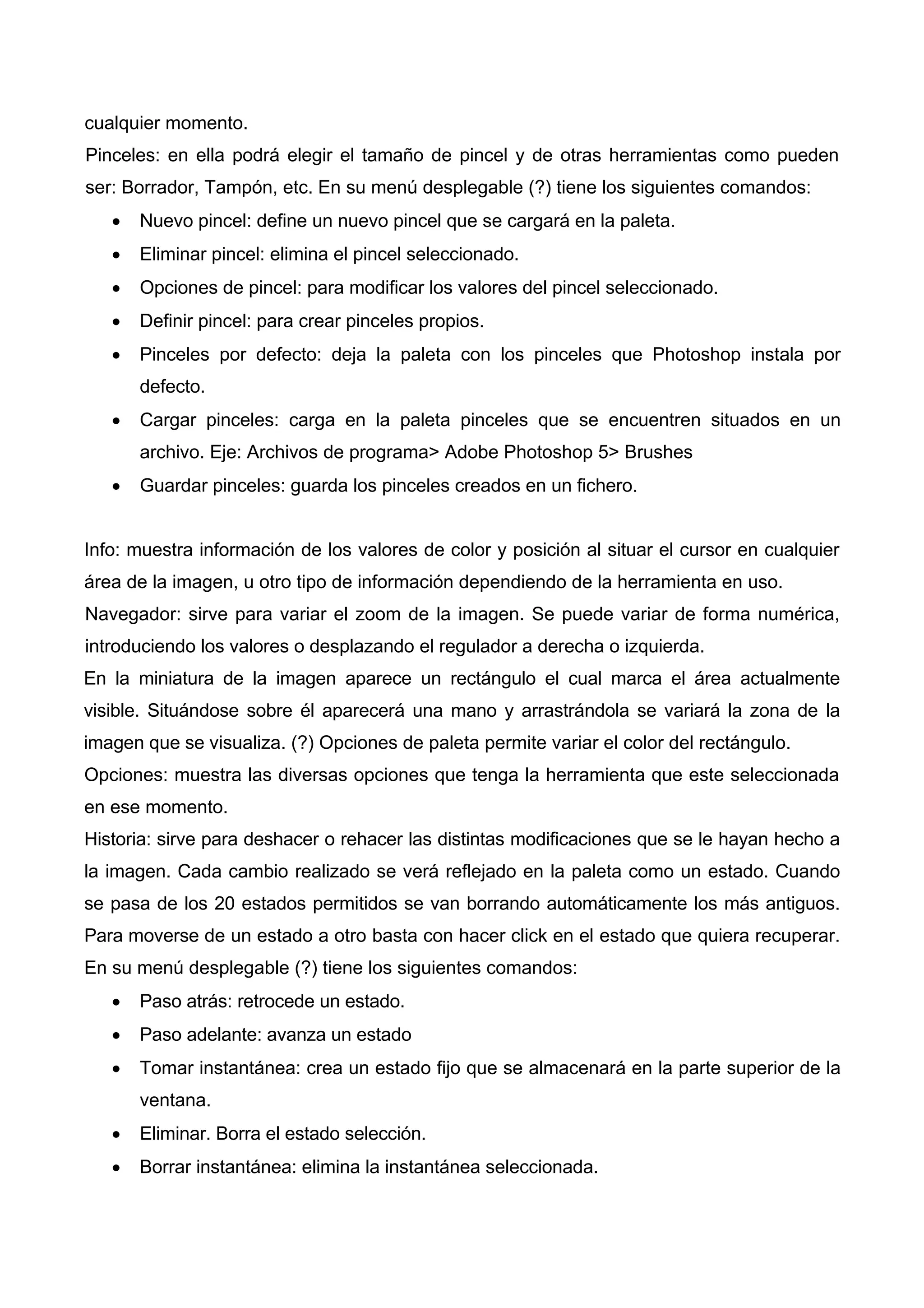 cualquier momento.
Pinceles: en ella podrá elegir el tamaño de pincel y de otras herramientas como pueden
ser: Borrador, Tampón, etc. En su menú desplegable (?) tiene los siguientes comandos:
• Nuevo pincel: define un nuevo pincel que se cargará en la paleta.
• Eliminar pincel: elimina el pincel seleccionado.
• Opciones de pincel: para modificar los valores del pincel seleccionado.
• Definir pincel: para crear pinceles propios.
• Pinceles por defecto: deja la paleta con los pinceles que Photoshop instala por
defecto.
• Cargar pinceles: carga en la paleta pinceles que se encuentren situados en un
archivo. Eje: Archivos de programa> Adobe Photoshop 5> Brushes
• Guardar pinceles: guarda los pinceles creados en un fichero.
Info: muestra información de los valores de color y posición al situar el cursor en cualquier
área de la imagen, u otro tipo de información dependiendo de la herramienta en uso.
Navegador: sirve para variar el zoom de la imagen. Se puede variar de forma numérica,
introduciendo los valores o desplazando el regulador a derecha o izquierda.
En la miniatura de la imagen aparece un rectángulo el cual marca el área actualmente
visible. Situándose sobre él aparecerá una mano y arrastrándola se variará la zona de la
imagen que se visualiza. (?) Opciones de paleta permite variar el color del rectángulo.
Opciones: muestra las diversas opciones que tenga la herramienta que este seleccionada
en ese momento.
Historia: sirve para deshacer o rehacer las distintas modificaciones que se le hayan hecho a
la imagen. Cada cambio realizado se verá reflejado en la paleta como un estado. Cuando
se pasa de los 20 estados permitidos se van borrando automáticamente los más antiguos.
Para moverse de un estado a otro basta con hacer click en el estado que quiera recuperar.
En su menú desplegable (?) tiene los siguientes comandos:
• Paso atrás: retrocede un estado.
• Paso adelante: avanza un estado
• Tomar instantánea: crea un estado fijo que se almacenará en la parte superior de la
ventana.
• Eliminar. Borra el estado selección.
• Borrar instantánea: elimina la instantánea seleccionada.
 