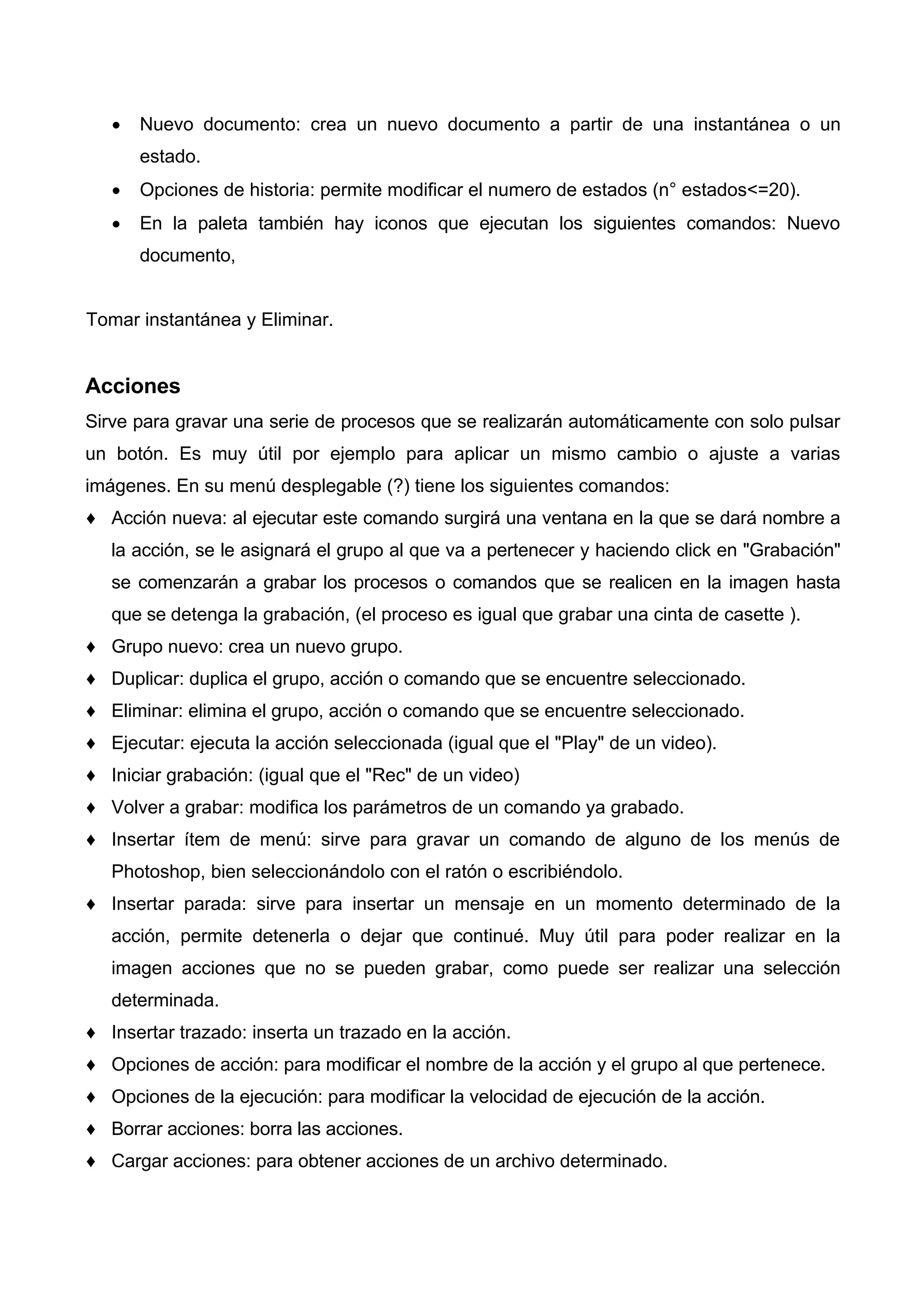 • Nuevo documento: crea un nuevo documento a partir de una instantánea o un
estado.
• Opciones de historia: permite modificar el numero de estados (n° estados<=20).
• En la paleta también hay iconos que ejecutan los siguientes comandos: Nuevo
documento,
Tomar instantánea y Eliminar.
Acciones
Sirve para gravar una serie de procesos que se realizarán automáticamente con solo pulsar
un botón. Es muy útil por ejemplo para aplicar un mismo cambio o ajuste a varias
imágenes. En su menú desplegable (?) tiene los siguientes comandos:
♦ Acción nueva: al ejecutar este comando surgirá una ventana en la que se dará nombre a
la acción, se le asignará el grupo al que va a pertenecer y haciendo click en "Grabación"
se comenzarán a grabar los procesos o comandos que se realicen en la imagen hasta
que se detenga la grabación, (el proceso es igual que grabar una cinta de casette ).
♦ Grupo nuevo: crea un nuevo grupo.
♦ Duplicar: duplica el grupo, acción o comando que se encuentre seleccionado.
♦ Eliminar: elimina el grupo, acción o comando que se encuentre seleccionado.
♦ Ejecutar: ejecuta la acción seleccionada (igual que el "Play" de un video).
♦ Iniciar grabación: (igual que el "Rec" de un video)
♦ Volver a grabar: modifica los parámetros de un comando ya grabado.
♦ Insertar ítem de menú: sirve para gravar un comando de alguno de los menús de
Photoshop, bien seleccionándolo con el ratón o escribiéndolo.
♦ Insertar parada: sirve para insertar un mensaje en un momento determinado de la
acción, permite detenerla o dejar que continué. Muy útil para poder realizar en la
imagen acciones que no se pueden grabar, como puede ser realizar una selección
determinada.
♦ Insertar trazado: inserta un trazado en la acción.
♦ Opciones de acción: para modificar el nombre de la acción y el grupo al que pertenece.
♦ Opciones de la ejecución: para modificar la velocidad de ejecución de la acción.
♦ Borrar acciones: borra las acciones.
♦ Cargar acciones: para obtener acciones de un archivo determinado.
 