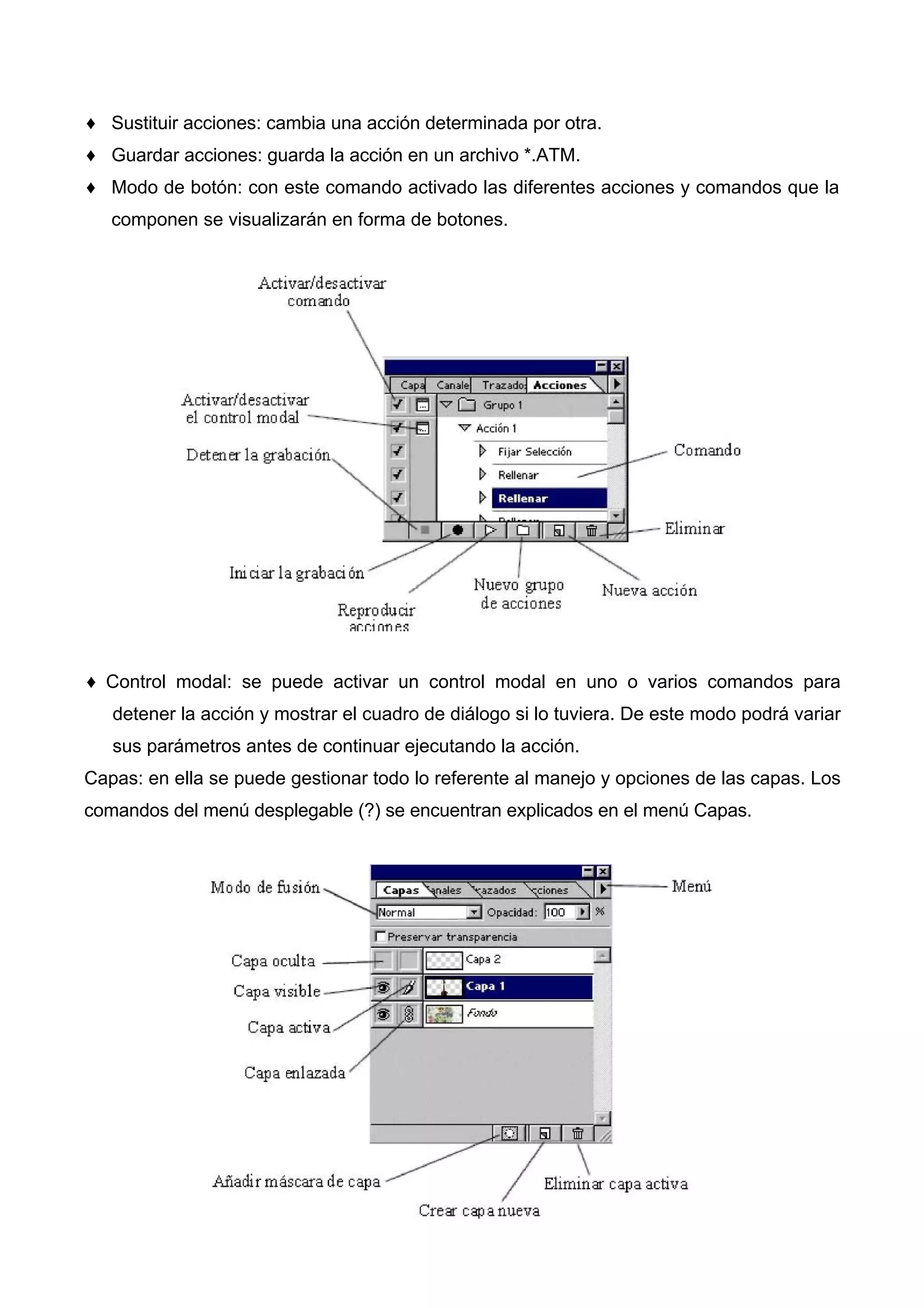 ♦ Sustituir acciones: cambia una acción determinada por otra.
♦ Guardar acciones: guarda la acción en un archivo *.ATM.
♦ Modo de botón: con este comando activado las diferentes acciones y comandos que la
componen se visualizarán en forma de botones.
♦ Control modal: se puede activar un control modal en uno o varios comandos para
detener la acción y mostrar el cuadro de diálogo si lo tuviera. De este modo podrá variar
sus parámetros antes de continuar ejecutando la acción.
Capas: en ella se puede gestionar todo lo referente al manejo y opciones de las capas. Los
comandos del menú desplegable (?) se encuentran explicados en el menú Capas.
 
