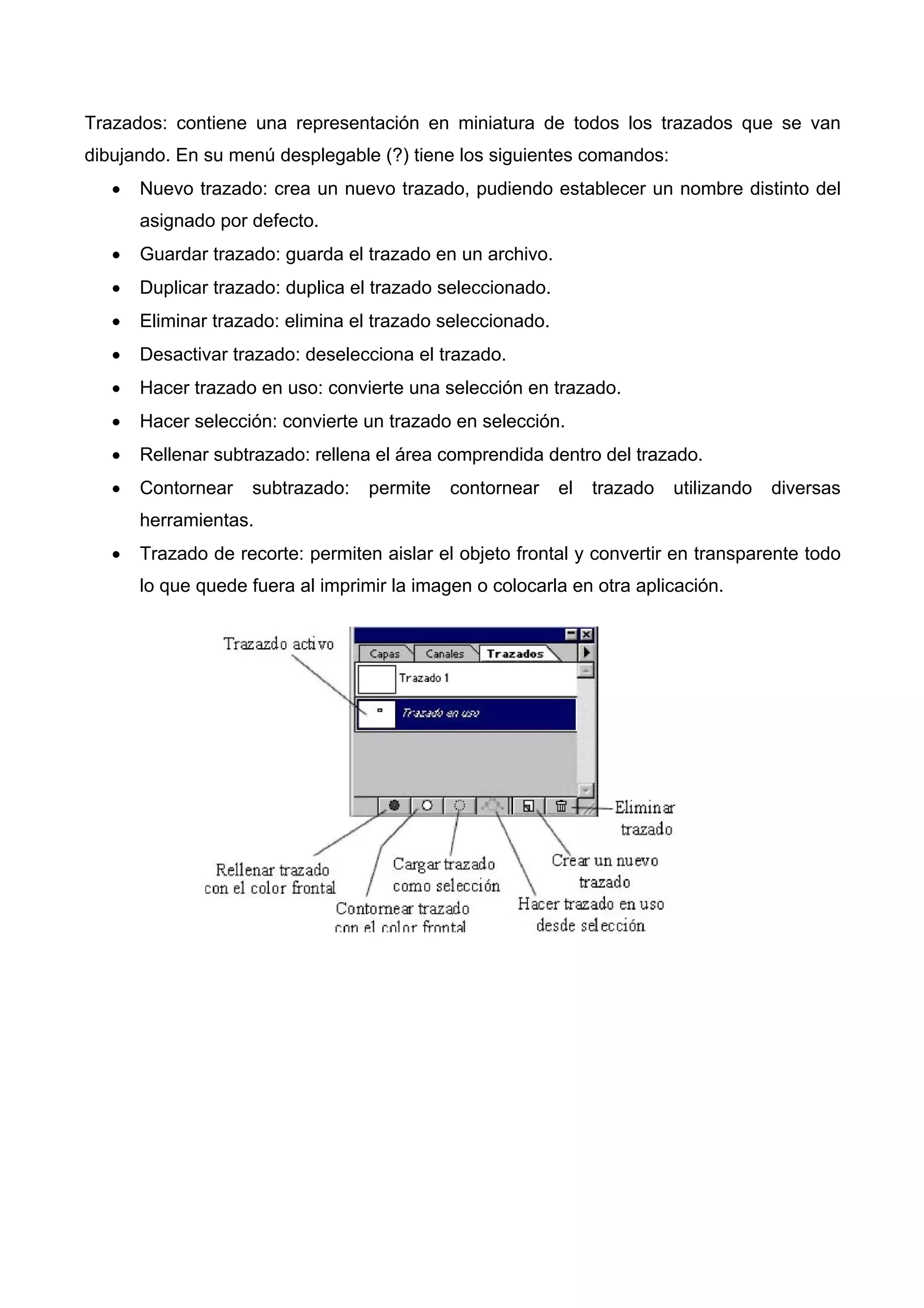 Trazados: contiene una representación en miniatura de todos los trazados que se van
dibujando. En su menú desplegable (?) tiene los siguientes comandos:
• Nuevo trazado: crea un nuevo trazado, pudiendo establecer un nombre distinto del
asignado por defecto.
• Guardar trazado: guarda el trazado en un archivo.
• Duplicar trazado: duplica el trazado seleccionado.
• Eliminar trazado: elimina el trazado seleccionado.
• Desactivar trazado: deselecciona el trazado.
• Hacer trazado en uso: convierte una selección en trazado.
• Hacer selección: convierte un trazado en selección.
• Rellenar subtrazado: rellena el área comprendida dentro del trazado.
• Contornear subtrazado: permite contornear el trazado utilizando diversas
herramientas.
• Trazado de recorte: permiten aislar el objeto frontal y convertir en transparente todo
lo que quede fuera al imprimir la imagen o colocarla en otra aplicación.
 