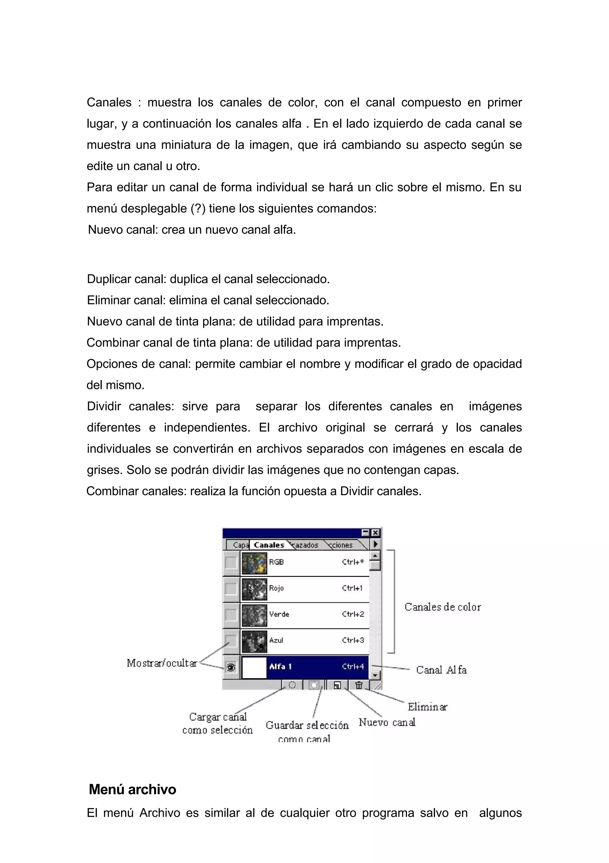 Canales : muestra los canales de color, con el canal compuesto en primer
lugar, y a continuación los canales alfa . En el lado izquierdo de cada canal se
muestra una miniatura de la imagen, que irá cambiando su aspecto según se
edite un canal u otro.
Para editar un canal de forma individual se hará un clic sobre el mismo. En su
menú desplegable (?) tiene los siguientes comandos:
Nuevo canal: crea un nuevo canal alfa.
Duplicar canal: duplica el canal seleccionado.
Eliminar canal: elimina el canal seleccionado.
Nuevo canal de tinta plana: de utilidad para imprentas.
Combinar canal de tinta plana: de utilidad para imprentas.
Opciones de canal: permite cambiar el nombre y modificar el grado de opacidad
del mismo.
Dividir canales: sirve para separar los diferentes canales en imágenes
diferentes e independientes. El archivo original se cerrará y los canales
individuales se convertirán en archivos separados con imágenes en escala de
grises. Solo se podrán dividir las imágenes que no contengan capas.
Combinar canales: realiza la función opuesta a Dividir canales.
Menú archivo
El menú Archivo es similar al de cualquier otro programa salvo en algunos
 