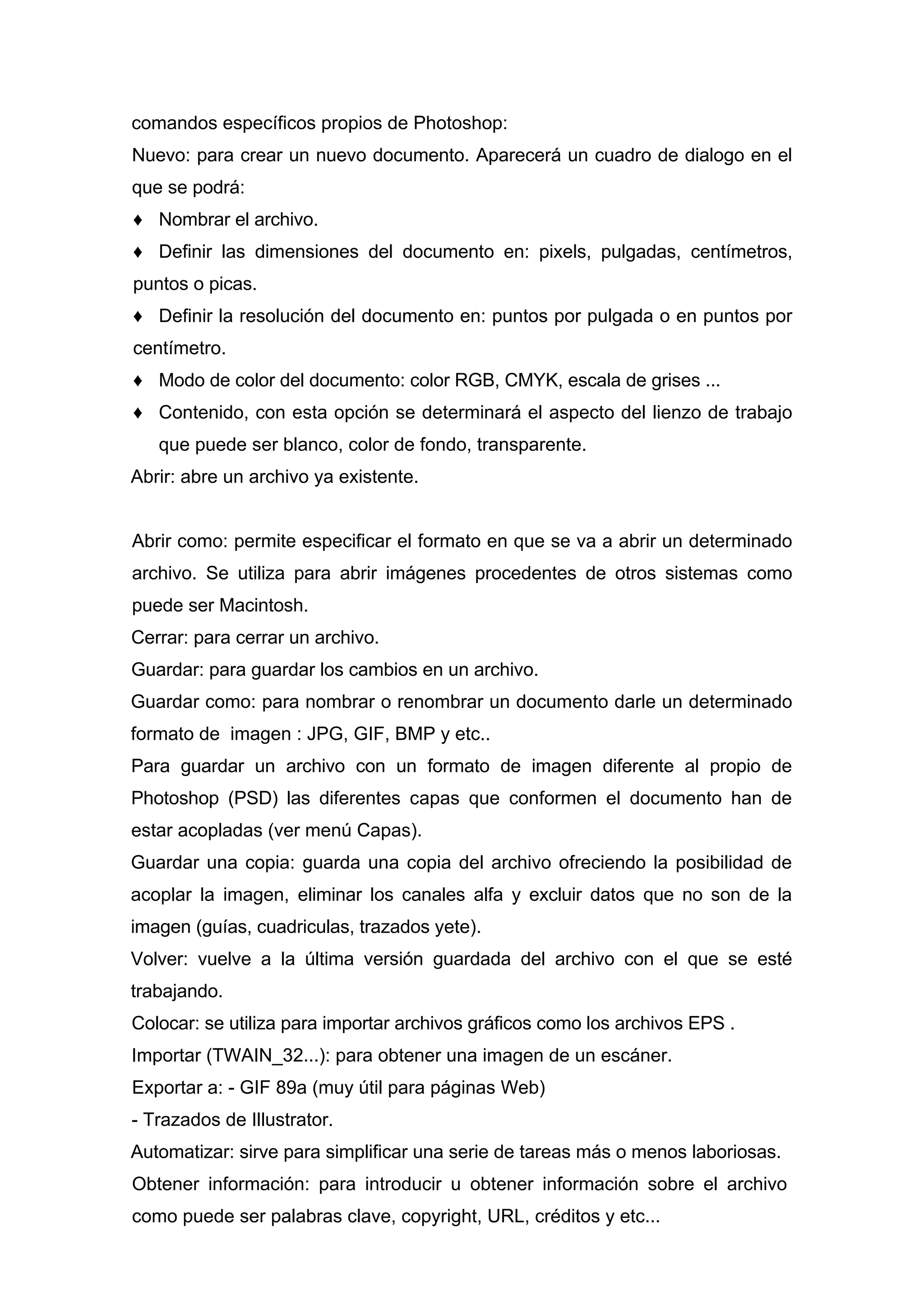 comandos específicos propios de Photoshop:
Nuevo: para crear un nuevo documento. Aparecerá un cuadro de dialogo en el
que se podrá:
♦ Nombrar el archivo.
♦ Definir las dimensiones del documento en: pixels, pulgadas, centímetros,
puntos o picas.
♦ Definir la resolución del documento en: puntos por pulgada o en puntos por
centímetro.
♦ Modo de color del documento: color RGB, CMYK, escala de grises ...
♦ Contenido, con esta opción se determinará el aspecto del lienzo de trabajo
que puede ser blanco, color de fondo, transparente.
Abrir: abre un archivo ya existente.
Abrir como: permite especificar el formato en que se va a abrir un determinado
archivo. Se utiliza para abrir imágenes procedentes de otros sistemas como
puede ser Macintosh.
Cerrar: para cerrar un archivo.
Guardar: para guardar los cambios en un archivo.
Guardar como: para nombrar o renombrar un documento darle un determinado
formato de imagen : JPG, GIF, BMP y etc..
Para guardar un archivo con un formato de imagen diferente al propio de
Photoshop (PSD) las diferentes capas que conformen el documento han de
estar acopladas (ver menú Capas).
Guardar una copia: guarda una copia del archivo ofreciendo la posibilidad de
acoplar la imagen, eliminar los canales alfa y excluir datos que no son de la
imagen (guías, cuadriculas, trazados yete).
Volver: vuelve a la última versión guardada del archivo con el que se esté
trabajando.
Colocar: se utiliza para importar archivos gráficos como los archivos EPS .
Importar (TWAIN_32...): para obtener una imagen de un escáner.
Exportar a: - GIF 89a (muy útil para páginas Web)
- Trazados de Illustrator.
Automatizar: sirve para simplificar una serie de tareas más o menos laboriosas.
Obtener información: para introducir u obtener información sobre el archivo
como puede ser palabras clave, copyright, URL, créditos y etc...
 