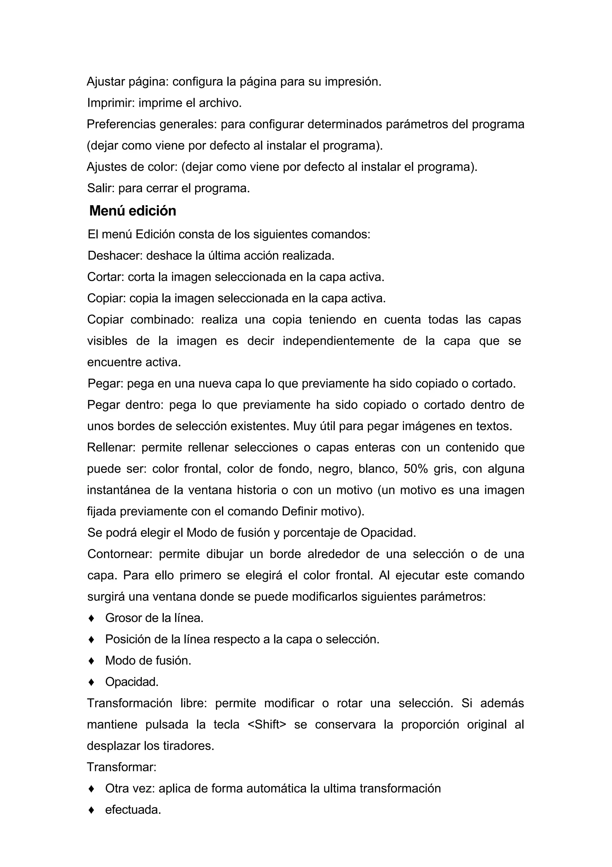 Ajustar página: configura la página para su impresión.
Imprimir: imprime el archivo.
Preferencias generales: para configurar determinados parámetros del programa
(dejar como viene por defecto al instalar el programa).
Ajustes de color: (dejar como viene por defecto al instalar el programa).
Salir: para cerrar el programa.
Menú edición
El menú Edición consta de los siguientes comandos:
Deshacer: deshace la última acción realizada.
Cortar: corta la imagen seleccionada en la capa activa.
Copiar: copia la imagen seleccionada en la capa activa.
Copiar combinado: realiza una copia teniendo en cuenta todas las capas
visibles de la imagen es decir independientemente de la capa que se
encuentre activa.
Pegar: pega en una nueva capa lo que previamente ha sido copiado o cortado.
Pegar dentro: pega lo que previamente ha sido copiado o cortado dentro de
unos bordes de selección existentes. Muy útil para pegar imágenes en textos.
Rellenar: permite rellenar selecciones o capas enteras con un contenido que
puede ser: color frontal, color de fondo, negro, blanco, 50% gris, con alguna
instantánea de la ventana historia o con un motivo (un motivo es una imagen
fijada previamente con el comando Definir motivo).
Se podrá elegir el Modo de fusión y porcentaje de Opacidad.
Contornear: permite dibujar un borde alrededor de una selección o de una
capa. Para ello primero se elegirá el color frontal. Al ejecutar este comando
surgirá una ventana donde se puede modificarlos siguientes parámetros:
♦ Grosor de la línea.
♦ Posición de la línea respecto a la capa o selección.
♦ Modo de fusión.
♦ Opacidad.
Transformación libre: permite modificar o rotar una selección. Si además
mantiene pulsada la tecla <Shift> se conservara la proporción original al
desplazar los tiradores.
Transformar:
♦ Otra vez: aplica de forma automática la ultima transformación
♦ efectuada.
 