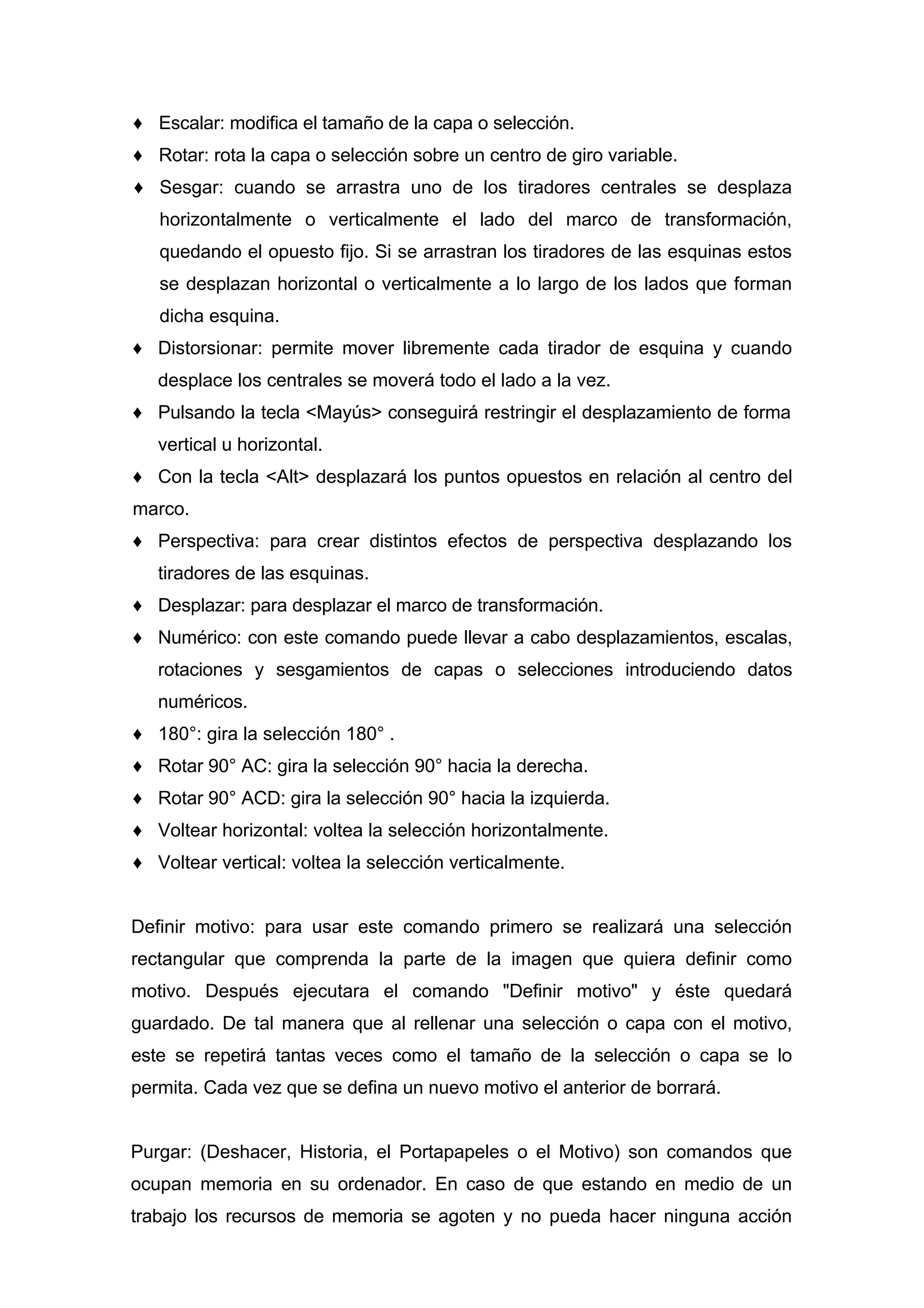 ♦ Escalar: modifica el tamaño de la capa o selección.
♦ Rotar: rota la capa o selección sobre un centro de giro variable.
♦ Sesgar: cuando se arrastra uno de los tiradores centrales se desplaza
horizontalmente o verticalmente el lado del marco de transformación,
quedando el opuesto fijo. Si se arrastran los tiradores de las esquinas estos
se desplazan horizontal o verticalmente a lo largo de los lados que forman
dicha esquina.
♦ Distorsionar: permite mover libremente cada tirador de esquina y cuando
desplace los centrales se moverá todo el lado a la vez.
♦ Pulsando la tecla <Mayús> conseguirá restringir el desplazamiento de forma
vertical u horizontal.
♦ Con la tecla <Alt> desplazará los puntos opuestos en relación al centro del
marco.
♦ Perspectiva: para crear distintos efectos de perspectiva desplazando los
tiradores de las esquinas.
♦ Desplazar: para desplazar el marco de transformación.
♦ Numérico: con este comando puede llevar a cabo desplazamientos, escalas,
rotaciones y sesgamientos de capas o selecciones introduciendo datos
numéricos.
♦ 180°: gira la selección 180° .
♦ Rotar 90° AC: gira la selección 90° hacia la derecha.
♦ Rotar 90° ACD: gira la selección 90° hacia la izquierda.
♦ Voltear horizontal: voltea la selección horizontalmente.
♦ Voltear vertical: voltea la selección verticalmente.
Definir motivo: para usar este comando primero se realizará una selección
rectangular que comprenda la parte de la imagen que quiera definir como
motivo. Después ejecutara el comando "Definir motivo" y éste quedará
guardado. De tal manera que al rellenar una selección o capa con el motivo,
este se repetirá tantas veces como el tamaño de la selección o capa se lo
permita. Cada vez que se defina un nuevo motivo el anterior de borrará.
Purgar: (Deshacer, Historia, el Portapapeles o el Motivo) son comandos que
ocupan memoria en su ordenador. En caso de que estando en medio de un
trabajo los recursos de memoria se agoten y no pueda hacer ninguna acción
 