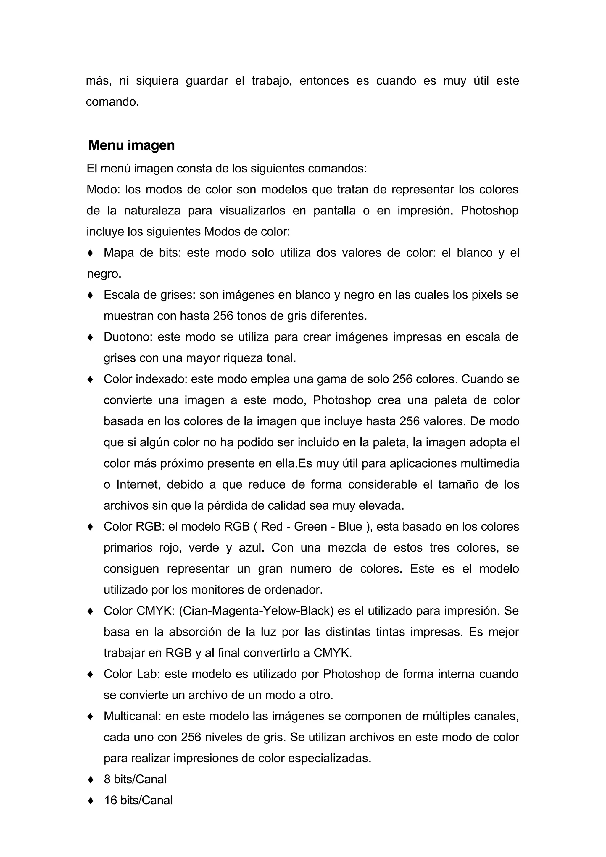 más, ni siquiera guardar el trabajo, entonces es cuando es muy útil este
comando.
Menu imagen
El menú imagen consta de los siguientes comandos:
Modo: los modos de color son modelos que tratan de representar los colores
de la naturaleza para visualizarlos en pantalla o en impresión. Photoshop
incluye los siguientes Modos de color:
♦ Mapa de bits: este modo solo utiliza dos valores de color: el blanco y el
negro.
♦ Escala de grises: son imágenes en blanco y negro en las cuales los pixels se
muestran con hasta 256 tonos de gris diferentes.
♦ Duotono: este modo se utiliza para crear imágenes impresas en escala de
grises con una mayor riqueza tonal.
♦ Color indexado: este modo emplea una gama de solo 256 colores. Cuando se
convierte una imagen a este modo, Photoshop crea una paleta de color
basada en los colores de la imagen que incluye hasta 256 valores. De modo
que si algún color no ha podido ser incluido en la paleta, la imagen adopta el
color más próximo presente en ella.Es muy útil para aplicaciones multimedia
o Internet, debido a que reduce de forma considerable el tamaño de los
archivos sin que la pérdida de calidad sea muy elevada.
♦ Color RGB: el modelo RGB ( Red - Green - Blue ), esta basado en los colores
primarios rojo, verde y azul. Con una mezcla de estos tres colores, se
consiguen representar un gran numero de colores. Este es el modelo
utilizado por los monitores de ordenador.
♦ Color CMYK: (Cian-Magenta-Yelow-Black) es el utilizado para impresión. Se
basa en la absorción de la luz por las distintas tintas impresas. Es mejor
trabajar en RGB y al final convertirlo a CMYK.
♦ Color Lab: este modelo es utilizado por Photoshop de forma interna cuando
se convierte un archivo de un modo a otro.
♦ Multicanal: en este modelo las imágenes se componen de múltiples canales,
cada uno con 256 niveles de gris. Se utilizan archivos en este modo de color
para realizar impresiones de color especializadas.
♦ 8 bits/Canal
♦ 16 bits/Canal
 