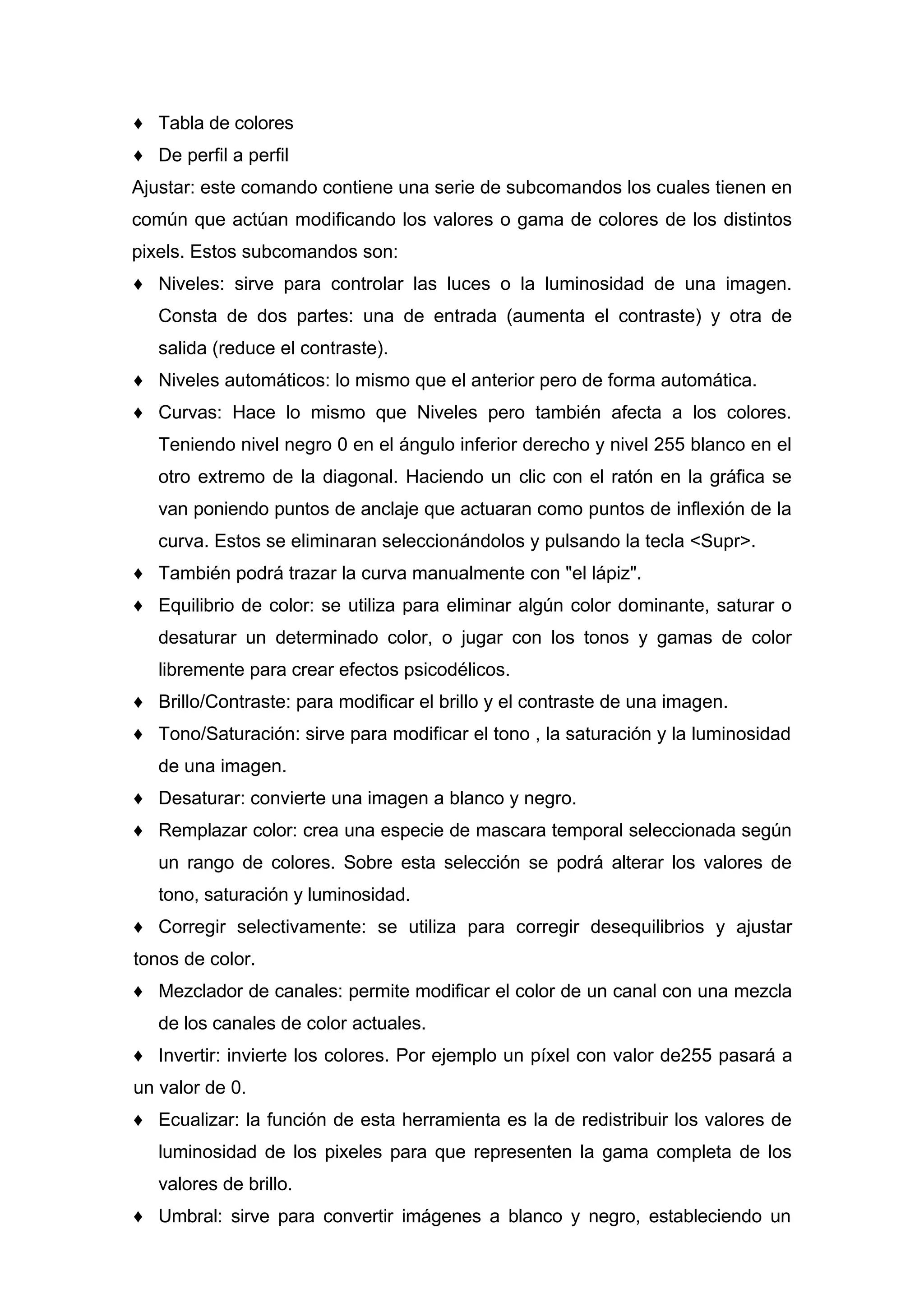 ♦ Tabla de colores
♦ De perfil a perfil
Ajustar: este comando contiene una serie de subcomandos los cuales tienen en
común que actúan modificando los valores o gama de colores de los distintos
pixels. Estos subcomandos son:
♦ Niveles: sirve para controlar las luces o la luminosidad de una imagen.
Consta de dos partes: una de entrada (aumenta el contraste) y otra de
salida (reduce el contraste).
♦ Niveles automáticos: lo mismo que el anterior pero de forma automática.
♦ Curvas: Hace lo mismo que Niveles pero también afecta a los colores.
Teniendo nivel negro 0 en el ángulo inferior derecho y nivel 255 blanco en el
otro extremo de la diagonal. Haciendo un clic con el ratón en la gráfica se
van poniendo puntos de anclaje que actuaran como puntos de inflexión de la
curva. Estos se eliminaran seleccionándolos y pulsando la tecla <Supr>.
♦ También podrá trazar la curva manualmente con "el lápiz".
♦ Equilibrio de color: se utiliza para eliminar algún color dominante, saturar o
desaturar un determinado color, o jugar con los tonos y gamas de color
libremente para crear efectos psicodélicos.
♦ Brillo/Contraste: para modificar el brillo y el contraste de una imagen.
♦ Tono/Saturación: sirve para modificar el tono , la saturación y la luminosidad
de una imagen.
♦ Desaturar: convierte una imagen a blanco y negro.
♦ Remplazar color: crea una especie de mascara temporal seleccionada según
un rango de colores. Sobre esta selección se podrá alterar los valores de
tono, saturación y luminosidad.
♦ Corregir selectivamente: se utiliza para corregir desequilibrios y ajustar
tonos de color.
♦ Mezclador de canales: permite modificar el color de un canal con una mezcla
de los canales de color actuales.
♦ Invertir: invierte los colores. Por ejemplo un píxel con valor de255 pasará a
un valor de 0.
♦ Ecualizar: la función de esta herramienta es la de redistribuir los valores de
luminosidad de los pixeles para que representen la gama completa de los
valores de brillo.
♦ Umbral: sirve para convertir imágenes a blanco y negro, estableciendo un
 