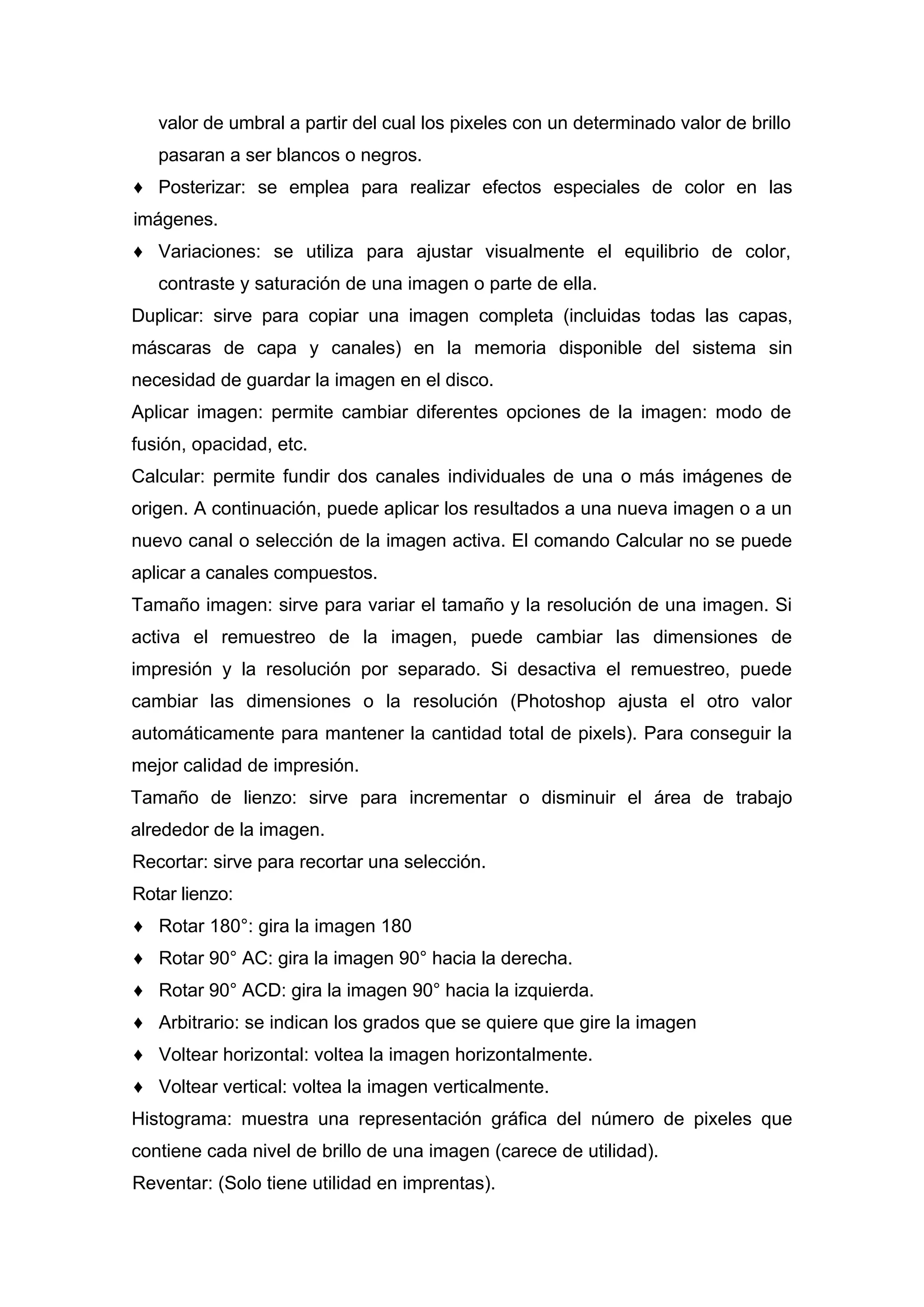 valor de umbral a partir del cual los pixeles con un determinado valor de brillo
pasaran a ser blancos o negros.
♦ Posterizar: se emplea para realizar efectos especiales de color en las
imágenes.
♦ Variaciones: se utiliza para ajustar visualmente el equilibrio de color,
contraste y saturación de una imagen o parte de ella.
Duplicar: sirve para copiar una imagen completa (incluidas todas las capas,
máscaras de capa y canales) en la memoria disponible del sistema sin
necesidad de guardar la imagen en el disco.
Aplicar imagen: permite cambiar diferentes opciones de la imagen: modo de
fusión, opacidad, etc.
Calcular: permite fundir dos canales individuales de una o más imágenes de
origen. A continuación, puede aplicar los resultados a una nueva imagen o a un
nuevo canal o selección de la imagen activa. El comando Calcular no se puede
aplicar a canales compuestos.
Tamaño imagen: sirve para variar el tamaño y la resolución de una imagen. Si
activa el remuestreo de la imagen, puede cambiar las dimensiones de
impresión y la resolución por separado. Si desactiva el remuestreo, puede
cambiar las dimensiones o la resolución (Photoshop ajusta el otro valor
automáticamente para mantener la cantidad total de pixels). Para conseguir la
mejor calidad de impresión.
Tamaño de lienzo: sirve para incrementar o disminuir el área de trabajo
alrededor de la imagen.
Recortar: sirve para recortar una selección.
Rotar lienzo:
♦ Rotar 180°: gira la imagen 180
♦ Rotar 90° AC: gira la imagen 90° hacia la derecha.
♦ Rotar 90° ACD: gira la imagen 90° hacia la izquierda.
♦ Arbitrario: se indican los grados que se quiere que gire la imagen
♦ Voltear horizontal: voltea la imagen horizontalmente.
♦ Voltear vertical: voltea la imagen verticalmente.
Histograma: muestra una representación gráfica del número de pixeles que
contiene cada nivel de brillo de una imagen (carece de utilidad).
Reventar: (Solo tiene utilidad en imprentas).
 