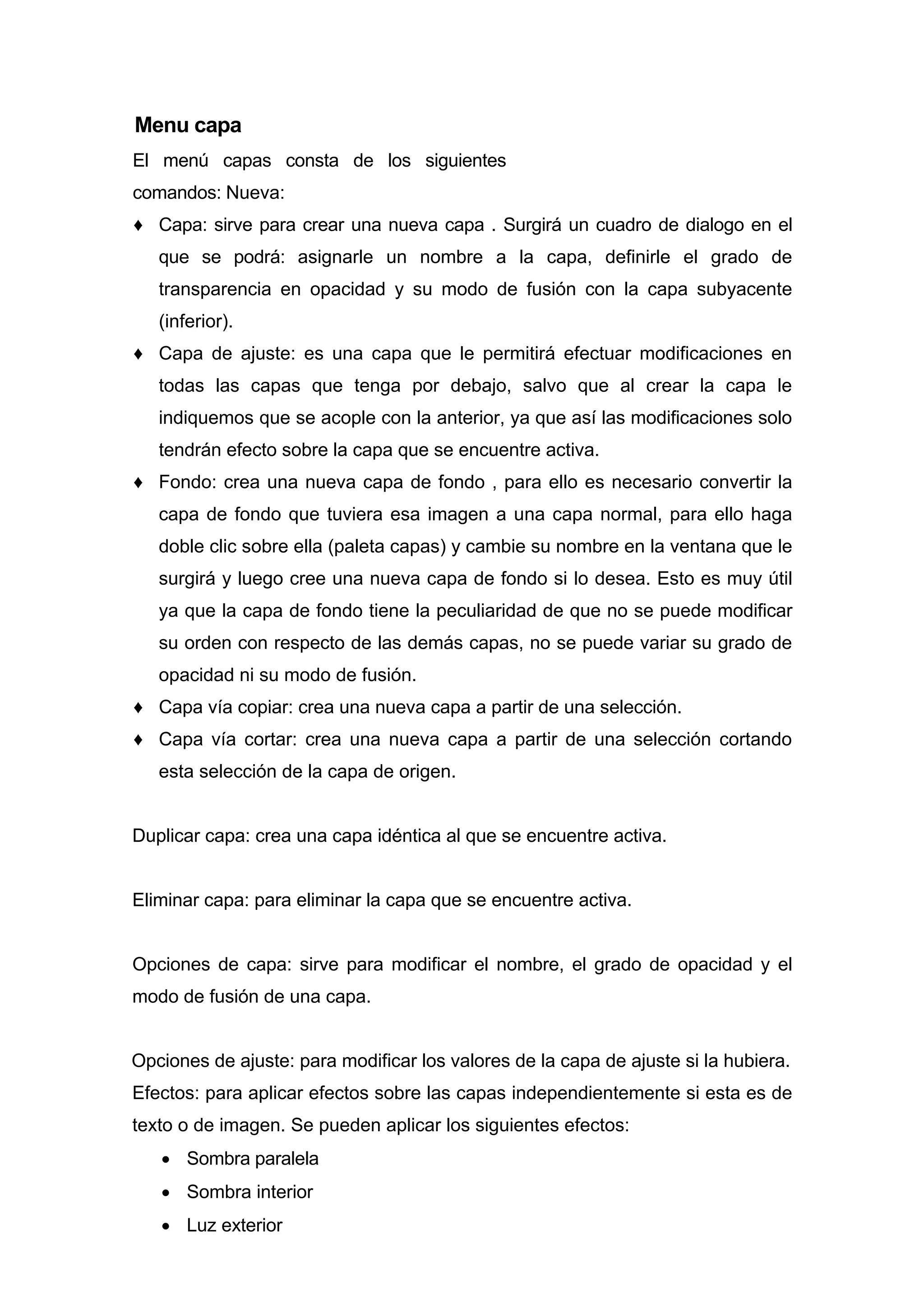 Menu capa
El menú capas consta de los siguientes
comandos: Nueva:
♦ Capa: sirve para crear una nueva capa . Surgirá un cuadro de dialogo en el
que se podrá: asignarle un nombre a la capa, definirle el grado de
transparencia en opacidad y su modo de fusión con la capa subyacente
(inferior).
♦ Capa de ajuste: es una capa que le permitirá efectuar modificaciones en
todas las capas que tenga por debajo, salvo que al crear la capa le
indiquemos que se acople con la anterior, ya que así las modificaciones solo
tendrán efecto sobre la capa que se encuentre activa.
♦ Fondo: crea una nueva capa de fondo , para ello es necesario convertir la
capa de fondo que tuviera esa imagen a una capa normal, para ello haga
doble clic sobre ella (paleta capas) y cambie su nombre en la ventana que le
surgirá y luego cree una nueva capa de fondo si lo desea. Esto es muy útil
ya que la capa de fondo tiene la peculiaridad de que no se puede modificar
su orden con respecto de las demás capas, no se puede variar su grado de
opacidad ni su modo de fusión.
♦ Capa vía copiar: crea una nueva capa a partir de una selección.
♦ Capa vía cortar: crea una nueva capa a partir de una selección cortando
esta selección de la capa de origen.
Duplicar capa: crea una capa idéntica al que se encuentre activa.
Eliminar capa: para eliminar la capa que se encuentre activa.
Opciones de capa: sirve para modificar el nombre, el grado de opacidad y el
modo de fusión de una capa.
Opciones de ajuste: para modificar los valores de la capa de ajuste si la hubiera.
Efectos: para aplicar efectos sobre las capas independientemente si esta es de
texto o de imagen. Se pueden aplicar los siguientes efectos:
• Sombra paralela
• Sombra interior
• Luz exterior
 