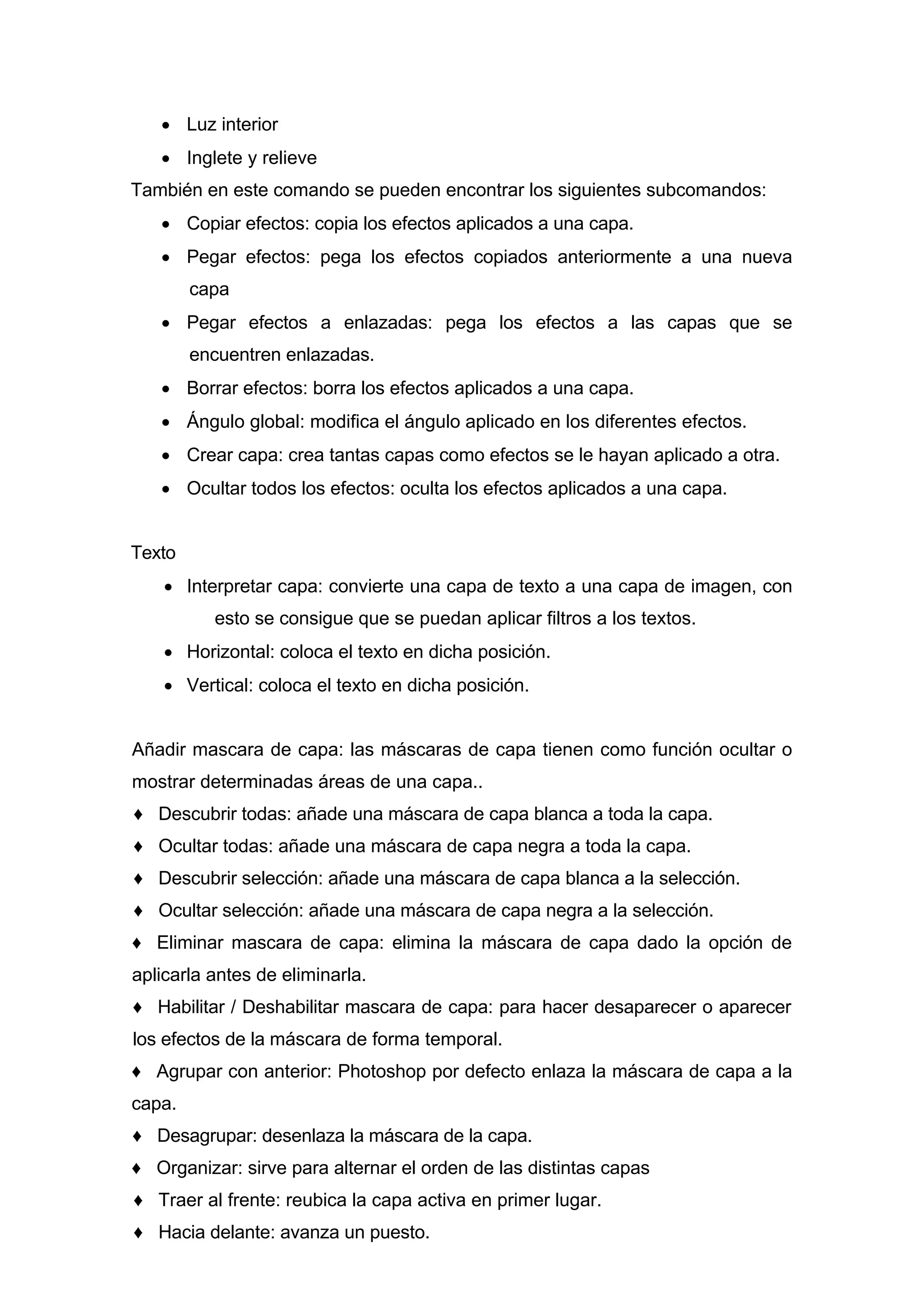 • Luz interior
• Inglete y relieve
También en este comando se pueden encontrar los siguientes subcomandos:
• Copiar efectos: copia los efectos aplicados a una capa.
• Pegar efectos: pega los efectos copiados anteriormente a una nueva
capa
• Pegar efectos a enlazadas: pega los efectos a las capas que se
encuentren enlazadas.
• Borrar efectos: borra los efectos aplicados a una capa.
• Ángulo global: modifica el ángulo aplicado en los diferentes efectos.
• Crear capa: crea tantas capas como efectos se le hayan aplicado a otra.
• Ocultar todos los efectos: oculta los efectos aplicados a una capa.
Texto
• Interpretar capa: convierte una capa de texto a una capa de imagen, con
esto se consigue que se puedan aplicar filtros a los textos.
• Horizontal: coloca el texto en dicha posición.
• Vertical: coloca el texto en dicha posición.
Añadir mascara de capa: las máscaras de capa tienen como función ocultar o
mostrar determinadas áreas de una capa..
♦ Descubrir todas: añade una máscara de capa blanca a toda la capa.
♦ Ocultar todas: añade una máscara de capa negra a toda la capa.
♦ Descubrir selección: añade una máscara de capa blanca a la selección.
♦ Ocultar selección: añade una máscara de capa negra a la selección.
♦ Eliminar mascara de capa: elimina la máscara de capa dado la opción de
aplicarla antes de eliminarla.
♦ Habilitar / Deshabilitar mascara de capa: para hacer desaparecer o aparecer
los efectos de la máscara de forma temporal.
♦ Agrupar con anterior: Photoshop por defecto enlaza la máscara de capa a la
capa.
♦ Desagrupar: desenlaza la máscara de la capa.
♦ Organizar: sirve para alternar el orden de las distintas capas
♦ Traer al frente: reubica la capa activa en primer lugar.
♦ Hacia delante: avanza un puesto.
 