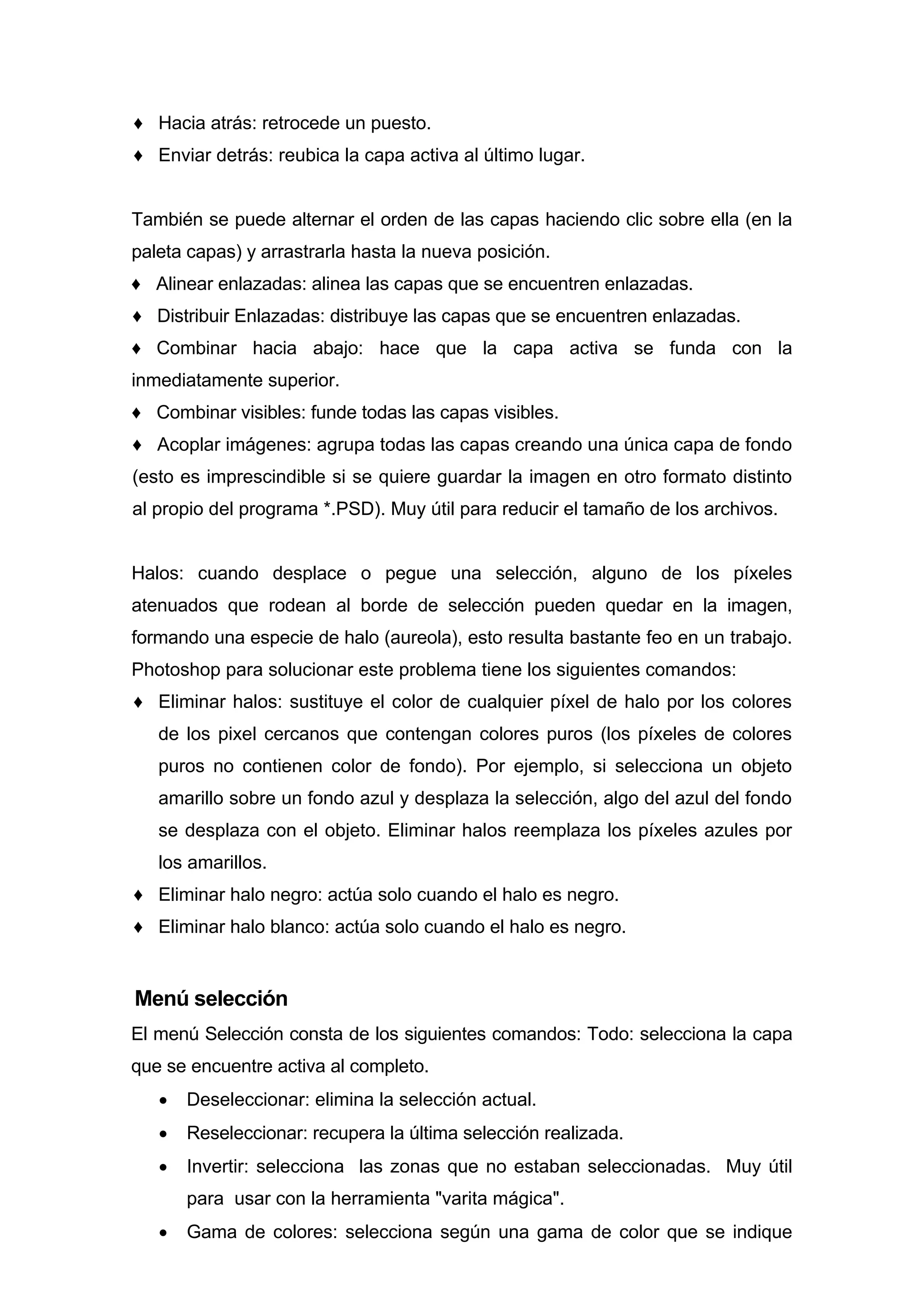 ♦ Hacia atrás: retrocede un puesto.
♦ Enviar detrás: reubica la capa activa al último lugar.
También se puede alternar el orden de las capas haciendo clic sobre ella (en la
paleta capas) y arrastrarla hasta la nueva posición.
♦ Alinear enlazadas: alinea las capas que se encuentren enlazadas.
♦ Distribuir Enlazadas: distribuye las capas que se encuentren enlazadas.
♦ Combinar hacia abajo: hace que la capa activa se funda con la
inmediatamente superior.
♦ Combinar visibles: funde todas las capas visibles.
♦ Acoplar imágenes: agrupa todas las capas creando una única capa de fondo
(esto es imprescindible si se quiere guardar la imagen en otro formato distinto
al propio del programa *.PSD). Muy útil para reducir el tamaño de los archivos.
Halos: cuando desplace o pegue una selección, alguno de los píxeles
atenuados que rodean al borde de selección pueden quedar en la imagen,
formando una especie de halo (aureola), esto resulta bastante feo en un trabajo.
Photoshop para solucionar este problema tiene los siguientes comandos:
♦ Eliminar halos: sustituye el color de cualquier píxel de halo por los colores
de los pixel cercanos que contengan colores puros (los píxeles de colores
puros no contienen color de fondo). Por ejemplo, si selecciona un objeto
amarillo sobre un fondo azul y desplaza la selección, algo del azul del fondo
se desplaza con el objeto. Eliminar halos reemplaza los píxeles azules por
los amarillos.
♦ Eliminar halo negro: actúa solo cuando el halo es negro.
♦ Eliminar halo blanco: actúa solo cuando el halo es negro.
Menú selección
El menú Selección consta de los siguientes comandos: Todo: selecciona la capa
que se encuentre activa al completo.
• Deseleccionar: elimina la selección actual.
• Reseleccionar: recupera la última selección realizada.
• Invertir: selecciona las zonas que no estaban seleccionadas. Muy útil
para usar con la herramienta "varita mágica".
• Gama de colores: selecciona según una gama de color que se indique
 