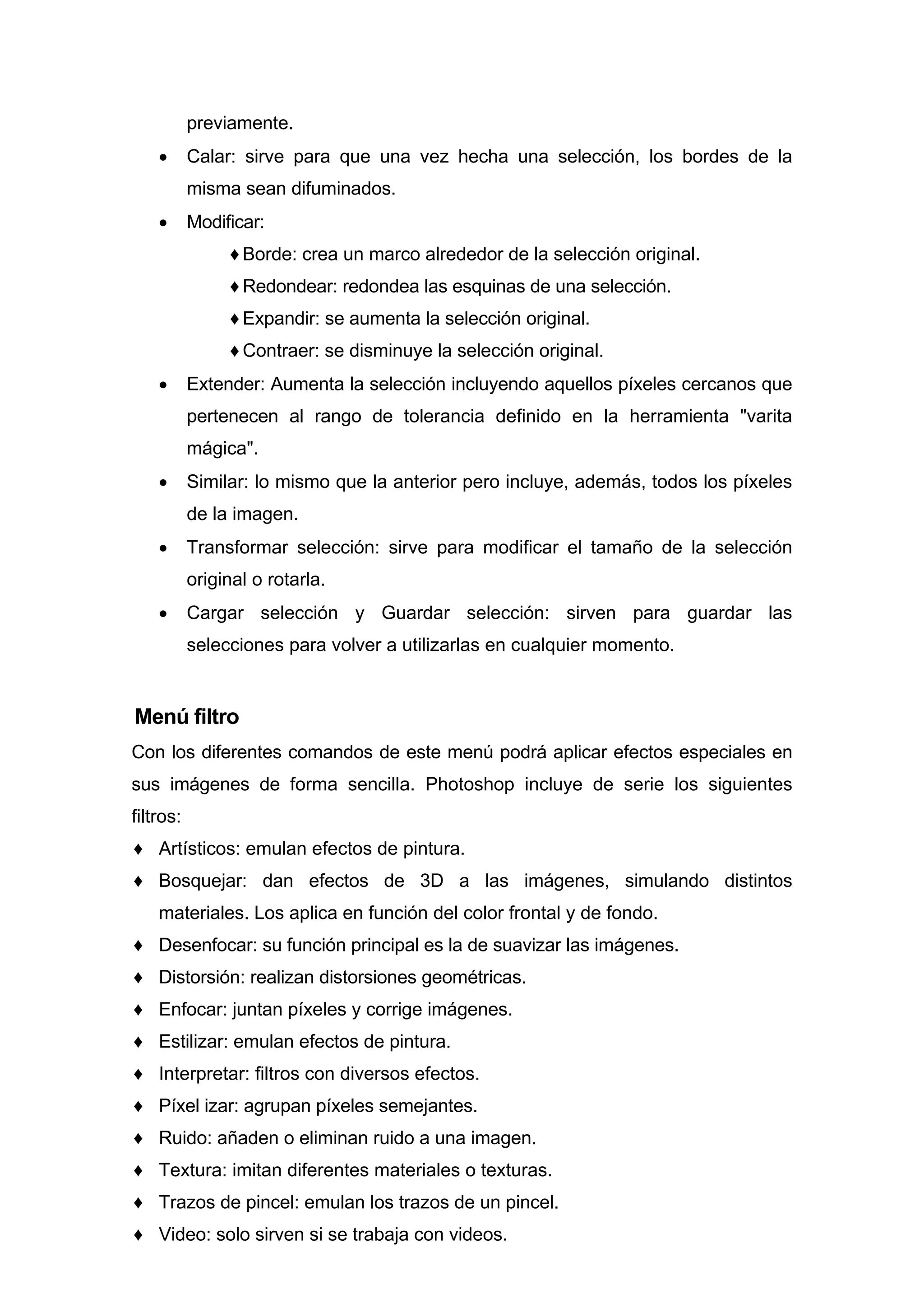 previamente.
• Calar: sirve para que una vez hecha una selección, los bordes de la
misma sean difuminados.
• Modificar:
♦ Borde: crea un marco alrededor de la selección original.
♦ Redondear: redondea las esquinas de una selección.
♦ Expandir: se aumenta la selección original.
♦ Contraer: se disminuye la selección original.
• Extender: Aumenta la selección incluyendo aquellos píxeles cercanos que
pertenecen al rango de tolerancia definido en la herramienta "varita
mágica".
• Similar: lo mismo que la anterior pero incluye, además, todos los píxeles
de la imagen.
• Transformar selección: sirve para modificar el tamaño de la selección
original o rotarla.
• Cargar selección y Guardar selección: sirven para guardar las
selecciones para volver a utilizarlas en cualquier momento.
Menú filtro
Con los diferentes comandos de este menú podrá aplicar efectos especiales en
sus imágenes de forma sencilla. Photoshop incluye de serie los siguientes
filtros:
♦ Artísticos: emulan efectos de pintura.
♦ Bosquejar: dan efectos de 3D a las imágenes, simulando distintos
materiales. Los aplica en función del color frontal y de fondo.
♦ Desenfocar: su función principal es la de suavizar las imágenes.
♦ Distorsión: realizan distorsiones geométricas.
♦ Enfocar: juntan píxeles y corrige imágenes.
♦ Estilizar: emulan efectos de pintura.
♦ Interpretar: filtros con diversos efectos.
♦ Píxel izar: agrupan píxeles semejantes.
♦ Ruido: añaden o eliminan ruido a una imagen.
♦ Textura: imitan diferentes materiales o texturas.
♦ Trazos de pincel: emulan los trazos de un pincel.
♦ Video: solo sirven si se trabaja con videos.
 