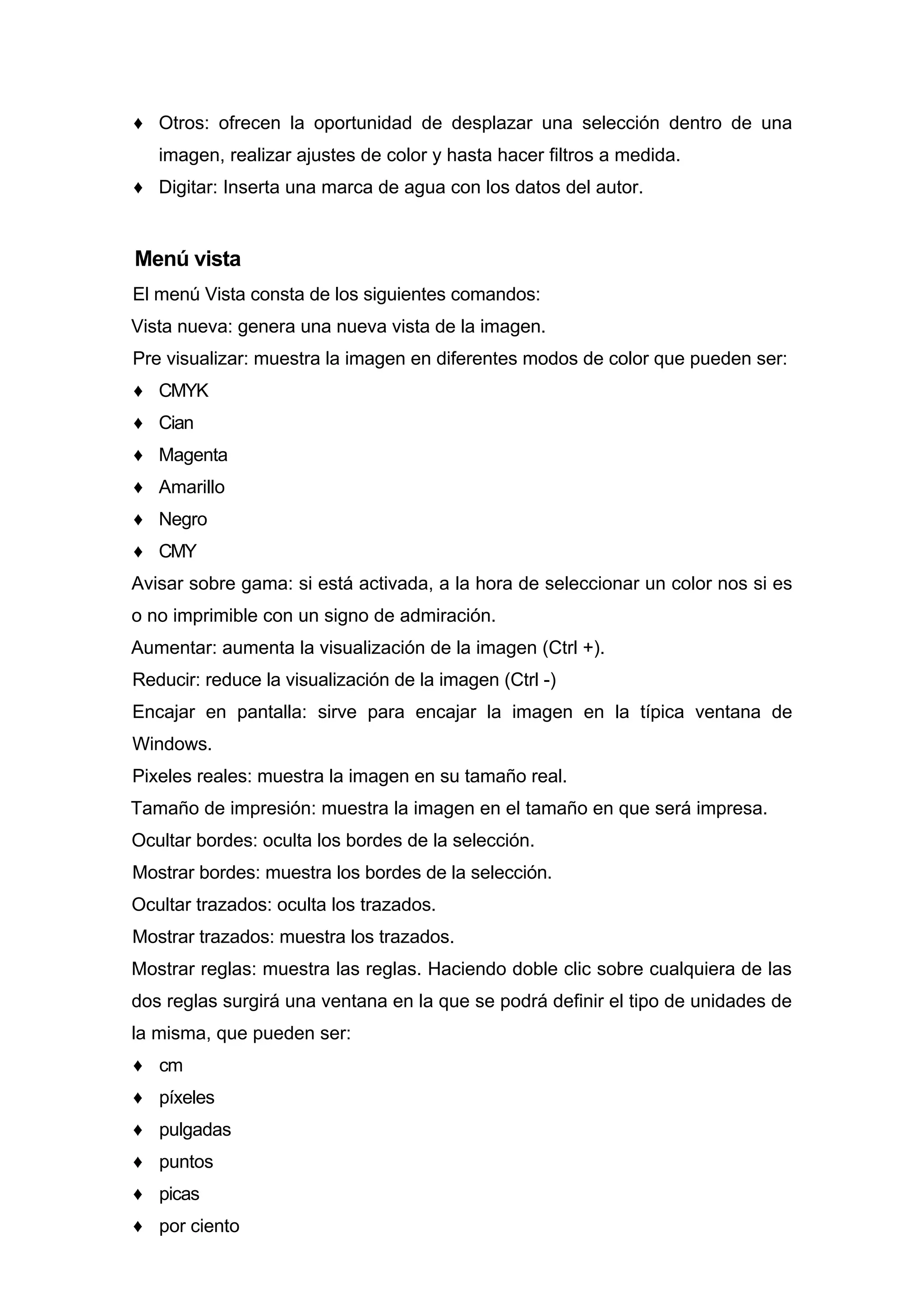 ♦ Otros: ofrecen la oportunidad de desplazar una selección dentro de una
imagen, realizar ajustes de color y hasta hacer filtros a medida.
♦ Digitar: Inserta una marca de agua con los datos del autor.
Menú vista
El menú Vista consta de los siguientes comandos:
Vista nueva: genera una nueva vista de la imagen.
Pre visualizar: muestra la imagen en diferentes modos de color que pueden ser:
♦ CMYK
♦ Cian
♦ Magenta
♦ Amarillo
♦ Negro
♦ CMY
Avisar sobre gama: si está activada, a la hora de seleccionar un color nos si es
o no imprimible con un signo de admiración.
Aumentar: aumenta la visualización de la imagen (Ctrl +).
Reducir: reduce la visualización de la imagen (Ctrl -)
Encajar en pantalla: sirve para encajar la imagen en la típica ventana de
Windows.
Pixeles reales: muestra la imagen en su tamaño real.
Tamaño de impresión: muestra la imagen en el tamaño en que será impresa.
Ocultar bordes: oculta los bordes de la selección.
Mostrar bordes: muestra los bordes de la selección.
Ocultar trazados: oculta los trazados.
Mostrar trazados: muestra los trazados.
Mostrar reglas: muestra las reglas. Haciendo doble clic sobre cualquiera de las
dos reglas surgirá una ventana en la que se podrá definir el tipo de unidades de
la misma, que pueden ser:
♦ cm
♦ píxeles
♦ pulgadas
♦ puntos
♦ picas
♦ por ciento
 