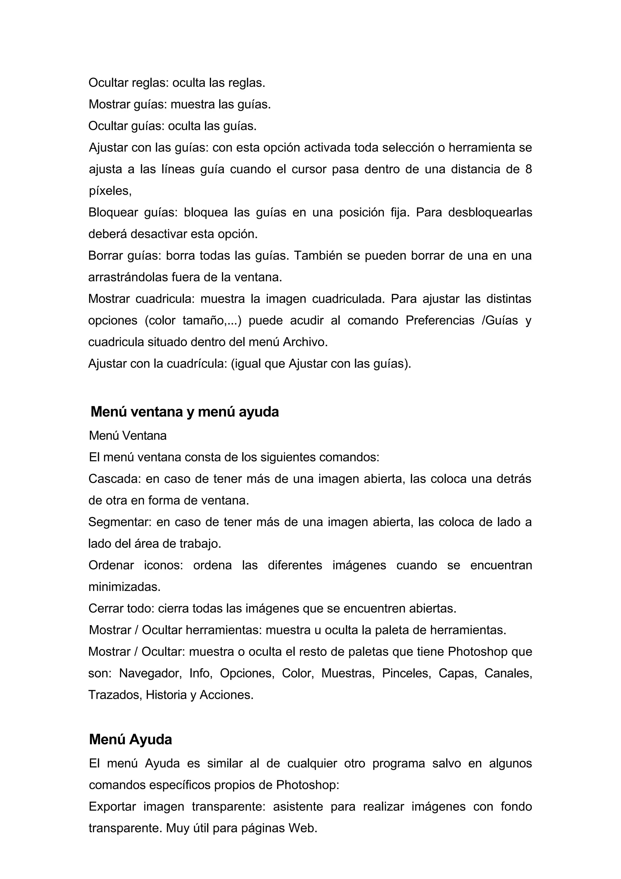 Ocultar reglas: oculta las reglas.
Mostrar guías: muestra las guías.
Ocultar guías: oculta las guías.
Ajustar con las guías: con esta opción activada toda selección o herramienta se
ajusta a las líneas guía cuando el cursor pasa dentro de una distancia de 8
píxeles,
Bloquear guías: bloquea las guías en una posición fija. Para desbloquearlas
deberá desactivar esta opción.
Borrar guías: borra todas las guías. También se pueden borrar de una en una
arrastrándolas fuera de la ventana.
Mostrar cuadricula: muestra la imagen cuadriculada. Para ajustar las distintas
opciones (color tamaño,...) puede acudir al comando Preferencias /Guías y
cuadricula situado dentro del menú Archivo.
Ajustar con la cuadrícula: (igual que Ajustar con las guías).
Menú ventana y menú ayuda
Menú Ventana
El menú ventana consta de los siguientes comandos:
Cascada: en caso de tener más de una imagen abierta, las coloca una detrás
de otra en forma de ventana.
Segmentar: en caso de tener más de una imagen abierta, las coloca de lado a
lado del área de trabajo.
Ordenar iconos: ordena las diferentes imágenes cuando se encuentran
minimizadas.
Cerrar todo: cierra todas las imágenes que se encuentren abiertas.
Mostrar / Ocultar herramientas: muestra u oculta la paleta de herramientas.
Mostrar / Ocultar: muestra o oculta el resto de paletas que tiene Photoshop que
son: Navegador, Info, Opciones, Color, Muestras, Pinceles, Capas, Canales,
Trazados, Historia y Acciones.
Menú Ayuda
El menú Ayuda es similar al de cualquier otro programa salvo en algunos
comandos específicos propios de Photoshop:
Exportar imagen transparente: asistente para realizar imágenes con fondo
transparente. Muy útil para páginas Web.
 