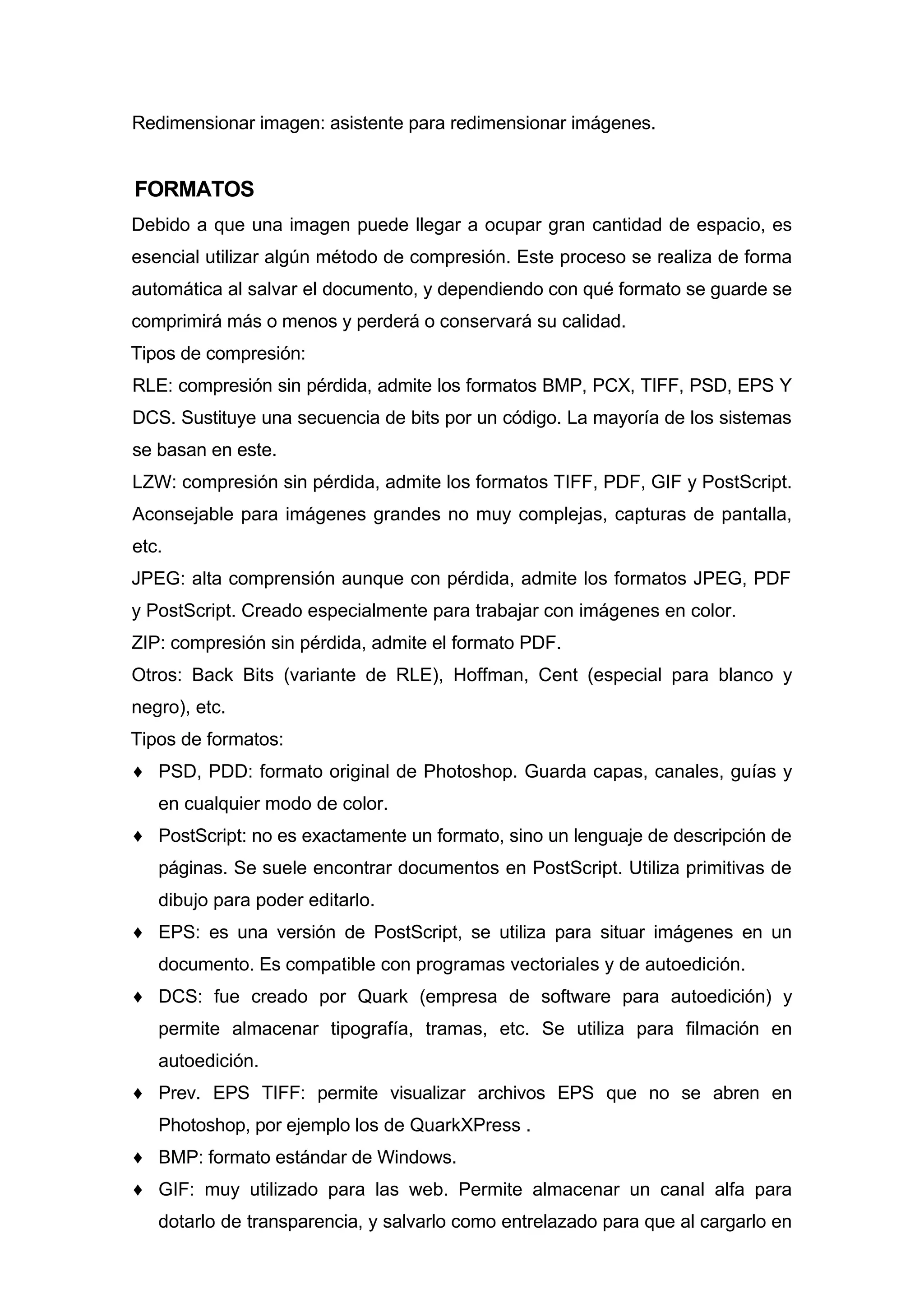 Redimensionar imagen: asistente para redimensionar imágenes.
FORMATOS
Debido a que una imagen puede llegar a ocupar gran cantidad de espacio, es
esencial utilizar algún método de compresión. Este proceso se realiza de forma
automática al salvar el documento, y dependiendo con qué formato se guarde se
comprimirá más o menos y perderá o conservará su calidad.
Tipos de compresión:
RLE: compresión sin pérdida, admite los formatos BMP, PCX, TIFF, PSD, EPS Y
DCS. Sustituye una secuencia de bits por un código. La mayoría de los sistemas
se basan en este.
LZW: compresión sin pérdida, admite los formatos TIFF, PDF, GIF y PostScript.
Aconsejable para imágenes grandes no muy complejas, capturas de pantalla,
etc.
JPEG: alta comprensión aunque con pérdida, admite los formatos JPEG, PDF
y PostScript. Creado especialmente para trabajar con imágenes en color.
ZIP: compresión sin pérdida, admite el formato PDF.
Otros: Back Bits (variante de RLE), Hoffman, Cent (especial para blanco y
negro), etc.
Tipos de formatos:
♦ PSD, PDD: formato original de Photoshop. Guarda capas, canales, guías y
en cualquier modo de color.
♦ PostScript: no es exactamente un formato, sino un lenguaje de descripción de
páginas. Se suele encontrar documentos en PostScript. Utiliza primitivas de
dibujo para poder editarlo.
♦ EPS: es una versión de PostScript, se utiliza para situar imágenes en un
documento. Es compatible con programas vectoriales y de autoedición.
♦ DCS: fue creado por Quark (empresa de software para autoedición) y
permite almacenar tipografía, tramas, etc. Se utiliza para filmación en
autoedición.
♦ Prev. EPS TIFF: permite visualizar archivos EPS que no se abren en
Photoshop, por ejemplo los de QuarkXPress .
♦ BMP: formato estándar de Windows.
♦ GIF: muy utilizado para las web. Permite almacenar un canal alfa para
dotarlo de transparencia, y salvarlo como entrelazado para que al cargarlo en
 