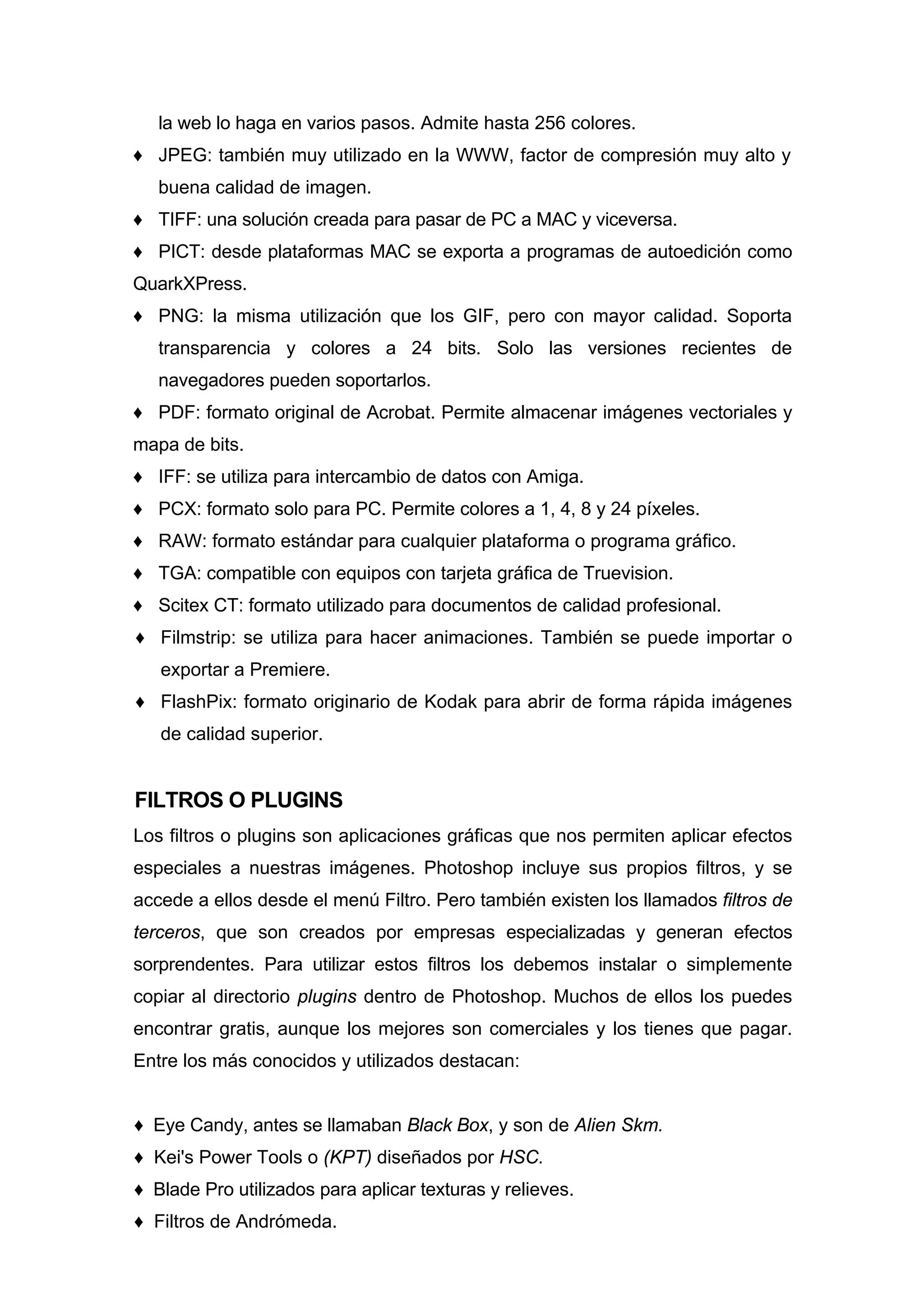 la web lo haga en varios pasos. Admite hasta 256 colores.
♦ JPEG: también muy utilizado en la WWW, factor de compresión muy alto y
buena calidad de imagen.
♦ TIFF: una solución creada para pasar de PC a MAC y viceversa.
♦ PICT: desde plataformas MAC se exporta a programas de autoedición como
QuarkXPress.
♦ PNG: la misma utilización que los GIF, pero con mayor calidad. Soporta
transparencia y colores a 24 bits. Solo las versiones recientes de
navegadores pueden soportarlos.
♦ PDF: formato original de Acrobat. Permite almacenar imágenes vectoriales y
mapa de bits.
♦ IFF: se utiliza para intercambio de datos con Amiga.
♦ PCX: formato solo para PC. Permite colores a 1, 4, 8 y 24 píxeles.
♦ RAW: formato estándar para cualquier plataforma o programa gráfico.
♦ TGA: compatible con equipos con tarjeta gráfica de Truevision.
♦ Scitex CT: formato utilizado para documentos de calidad profesional.
♦ Filmstrip: se utiliza para hacer animaciones. También se puede importar o
exportar a Premiere.
♦ FlashPix: formato originario de Kodak para abrir de forma rápida imágenes
de calidad superior.
FILTROS O PLUGINS
Los filtros o plugins son aplicaciones gráficas que nos permiten aplicar efectos
especiales a nuestras imágenes. Photoshop incluye sus propios filtros, y se
accede a ellos desde el menú Filtro. Pero también existen los llamados filtros de
terceros, que son creados por empresas especializadas y generan efectos
sorprendentes. Para utilizar estos filtros los debemos instalar o simplemente
copiar al directorio plugins dentro de Photoshop. Muchos de ellos los puedes
encontrar gratis, aunque los mejores son comerciales y los tienes que pagar.
Entre los más conocidos y utilizados destacan:
♦ Eye Candy, antes se llamaban Black Box, y son de Alien Skm.
♦ Kei's Power Tools o (KPT) diseñados por HSC.
♦ Blade Pro utilizados para aplicar texturas y relieves.
♦ Filtros de Andrómeda.
 