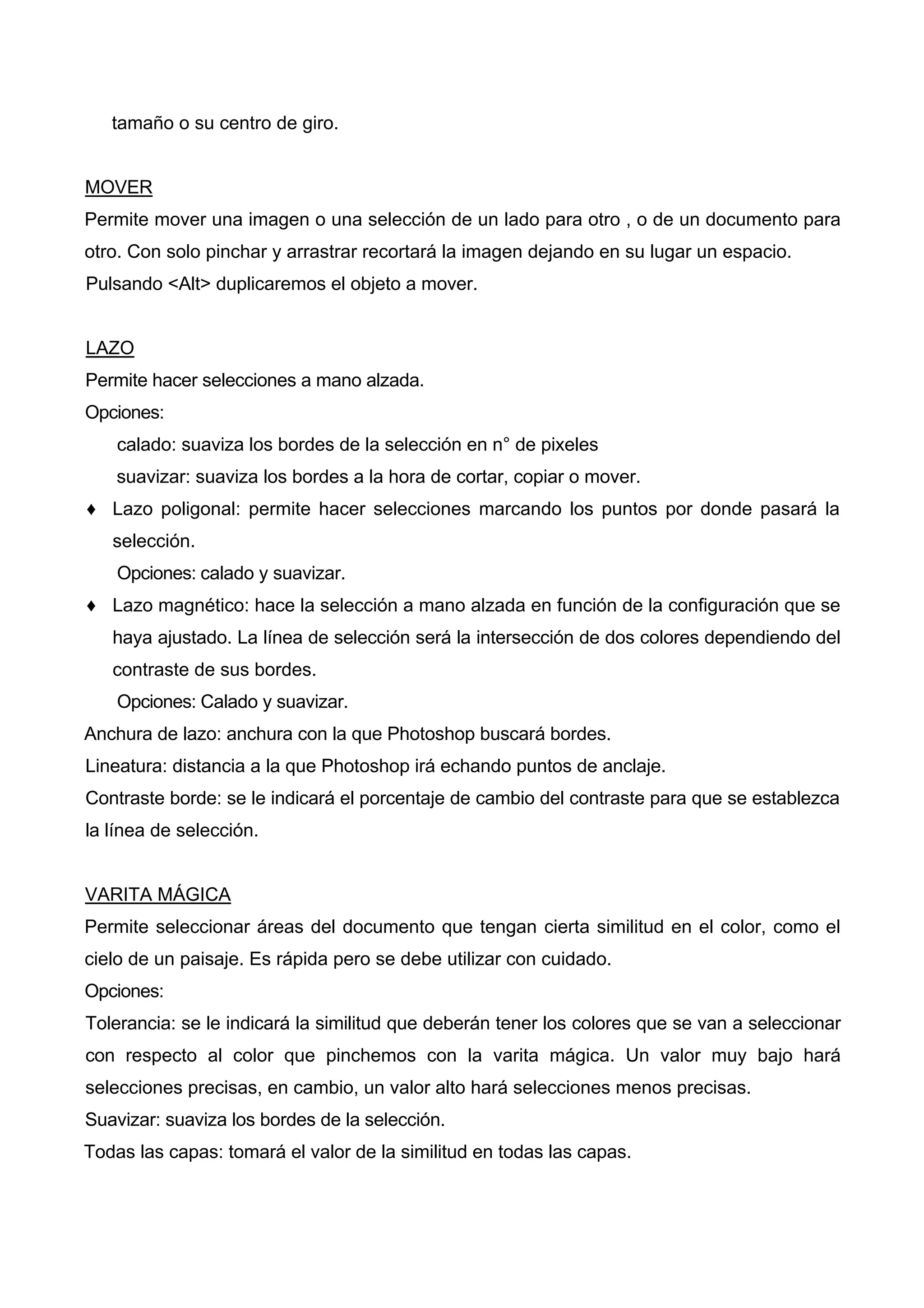 tamaño o su centro de giro.
MOVER
Permite mover una imagen o una selección de un lado para otro , o de un documento para
otro. Con solo pinchar y arrastrar recortará la imagen dejando en su lugar un espacio.
Pulsando <Alt> duplicaremos el objeto a mover.
LAZO
Permite hacer selecciones a mano alzada.
Opciones:
calado: suaviza los bordes de la selección en n° de pixeles
suavizar: suaviza los bordes a la hora de cortar, copiar o mover.
♦ Lazo poligonal: permite hacer selecciones marcando los puntos por donde pasará la
selección.
Opciones: calado y suavizar.
♦ Lazo magnético: hace la selección a mano alzada en función de la configuración que se
haya ajustado. La línea de selección será la intersección de dos colores dependiendo del
contraste de sus bordes.
Opciones: Calado y suavizar.
Anchura de lazo: anchura con la que Photoshop buscará bordes.
Lineatura: distancia a la que Photoshop irá echando puntos de anclaje.
Contraste borde: se le indicará el porcentaje de cambio del contraste para que se establezca
la línea de selección.
VARITA MÁGICA
Permite seleccionar áreas del documento que tengan cierta similitud en el color, como el
cielo de un paisaje. Es rápida pero se debe utilizar con cuidado.
Opciones:
Tolerancia: se le indicará la similitud que deberán tener los colores que se van a seleccionar
con respecto al color que pinchemos con la varita mágica. Un valor muy bajo hará
selecciones precisas, en cambio, un valor alto hará selecciones menos precisas.
Suavizar: suaviza los bordes de la selección.
Todas las capas: tomará el valor de la similitud en todas las capas.
 