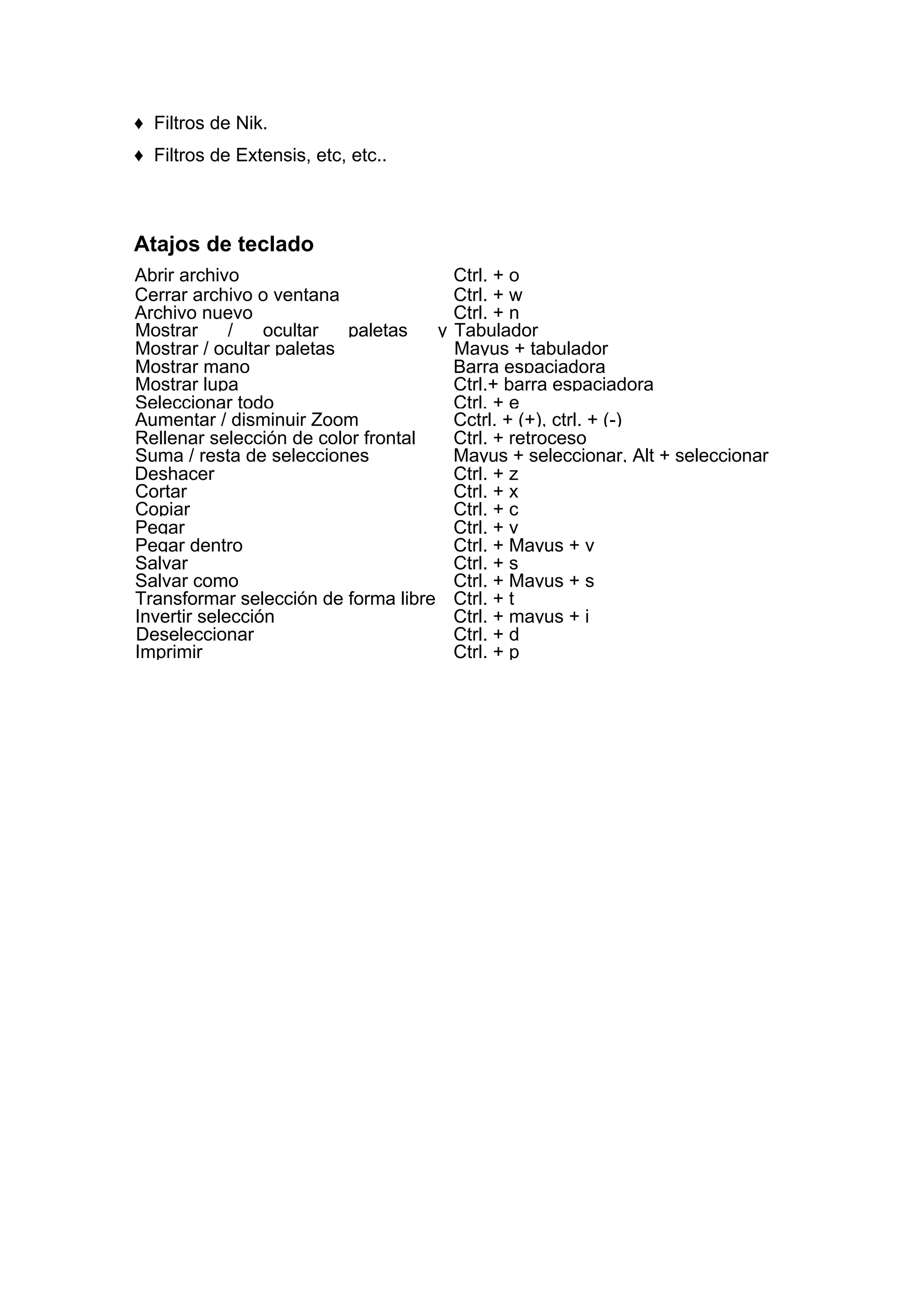 ♦ Filtros de Nik.
♦ Filtros de Extensis, etc, etc..
Atajos de teclado
Abrir archivo Ctrl. + o
Cerrar archivo o ventana Ctrl. + w
Archivo nuevo Ctrl. + n
Mostrar / ocultar paletas y Tabulador
Mostrar / ocultar paletas Mayus + tabulador
Mostrar mano Barra espaciadora
Mostrar lupa Ctrl.+ barra espaciadora
Seleccionar todo Ctrl. + e
Aumentar / disminuir Zoom Cctrl. + (+), ctrl. + (-)
Rellenar selección de color frontal Ctrl. + retroceso
Suma / resta de selecciones Mayus + seleccionar, Alt + seleccionar
Deshacer Ctrl. + z
Cortar Ctrl. + x
Copiar Ctrl. + c
Pegar Ctrl. + v
Pegar dentro Ctrl. + Mayus + v
Salvar Ctrl. + s
Salvar como Ctrl. + Mayus + s
Transformar selección de forma libre Ctrl. + t
Invertir selección Ctrl. + mayus + i
Deseleccionar Ctrl. + d
Imprimir Ctrl. + p
 