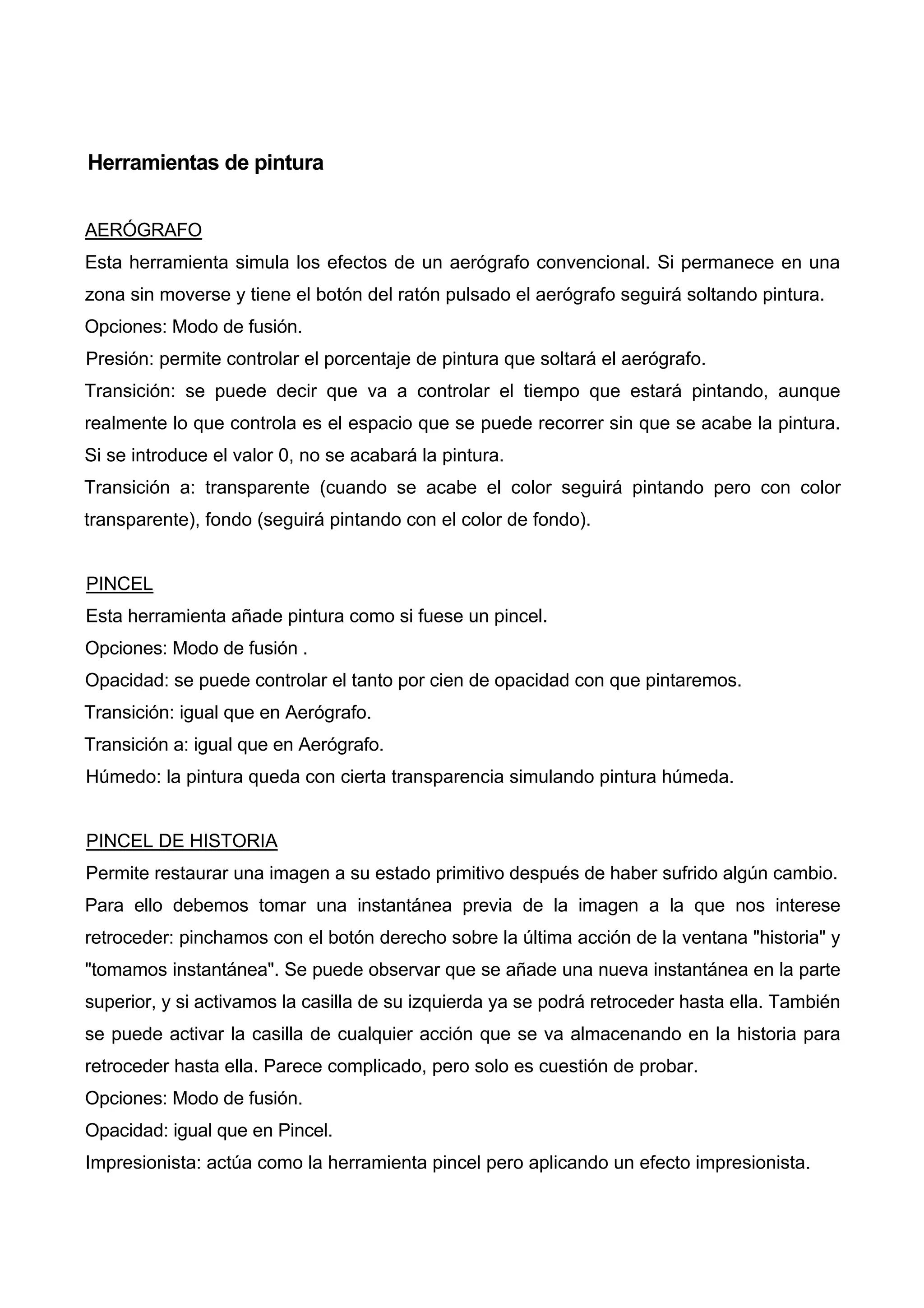Herramientas de pintura
AERÓGRAFO
Esta herramienta simula los efectos de un aerógrafo convencional. Si permanece en una
zona sin moverse y tiene el botón del ratón pulsado el aerógrafo seguirá soltando pintura.
Opciones: Modo de fusión.
Presión: permite controlar el porcentaje de pintura que soltará el aerógrafo.
Transición: se puede decir que va a controlar el tiempo que estará pintando, aunque
realmente lo que controla es el espacio que se puede recorrer sin que se acabe la pintura.
Si se introduce el valor 0, no se acabará la pintura.
Transición a: transparente (cuando se acabe el color seguirá pintando pero con color
transparente), fondo (seguirá pintando con el color de fondo).
PINCEL
Esta herramienta añade pintura como si fuese un pincel.
Opciones: Modo de fusión .
Opacidad: se puede controlar el tanto por cien de opacidad con que pintaremos.
Transición: igual que en Aerógrafo.
Transición a: igual que en Aerógrafo.
Húmedo: la pintura queda con cierta transparencia simulando pintura húmeda.
PINCEL DE HISTORIA
Permite restaurar una imagen a su estado primitivo después de haber sufrido algún cambio.
Para ello debemos tomar una instantánea previa de la imagen a la que nos interese
retroceder: pinchamos con el botón derecho sobre la última acción de la ventana "historia" y
"tomamos instantánea". Se puede observar que se añade una nueva instantánea en la parte
superior, y si activamos la casilla de su izquierda ya se podrá retroceder hasta ella. También
se puede activar la casilla de cualquier acción que se va almacenando en la historia para
retroceder hasta ella. Parece complicado, pero solo es cuestión de probar.
Opciones: Modo de fusión.
Opacidad: igual que en Pincel.
Impresionista: actúa como la herramienta pincel pero aplicando un efecto impresionista.
 