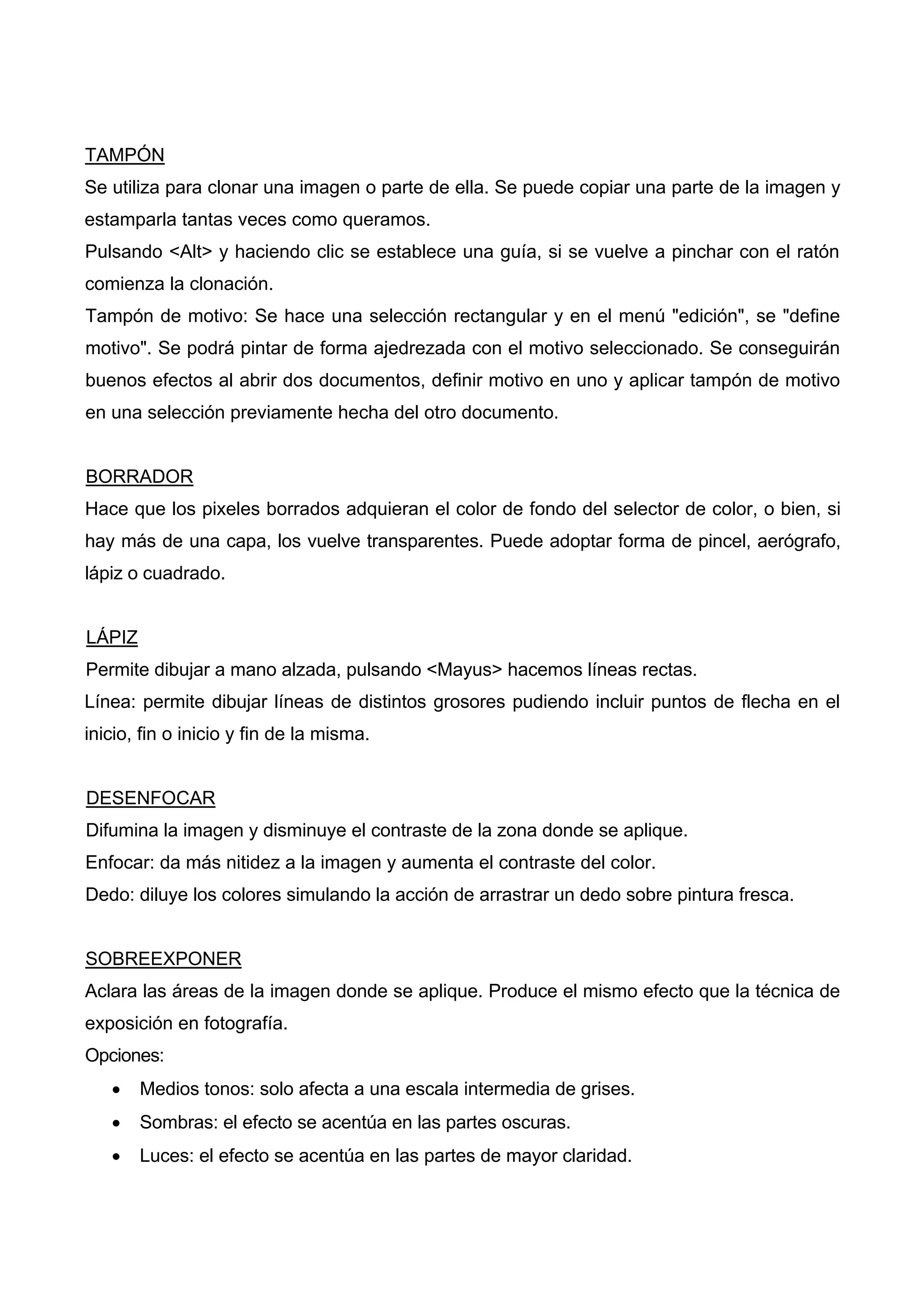 TAMPÓN
Se utiliza para clonar una imagen o parte de ella. Se puede copiar una parte de la imagen y
estamparla tantas veces como queramos.
Pulsando <Alt> y haciendo clic se establece una guía, si se vuelve a pinchar con el ratón
comienza la clonación.
Tampón de motivo: Se hace una selección rectangular y en el menú "edición", se "define
motivo". Se podrá pintar de forma ajedrezada con el motivo seleccionado. Se conseguirán
buenos efectos al abrir dos documentos, definir motivo en uno y aplicar tampón de motivo
en una selección previamente hecha del otro documento.
BORRADOR
Hace que los pixeles borrados adquieran el color de fondo del selector de color, o bien, si
hay más de una capa, los vuelve transparentes. Puede adoptar forma de pincel, aerógrafo,
lápiz o cuadrado.
LÁPIZ
Permite dibujar a mano alzada, pulsando <Mayus> hacemos líneas rectas.
Línea: permite dibujar líneas de distintos grosores pudiendo incluir puntos de flecha en el
inicio, fin o inicio y fin de la misma.
DESENFOCAR
Difumina la imagen y disminuye el contraste de la zona donde se aplique.
Enfocar: da más nitidez a la imagen y aumenta el contraste del color.
Dedo: diluye los colores simulando la acción de arrastrar un dedo sobre pintura fresca.
SOBREEXPONER
Aclara las áreas de la imagen donde se aplique. Produce el mismo efecto que la técnica de
exposición en fotografía.
Opciones:
• Medios tonos: solo afecta a una escala intermedia de grises.
• Sombras: el efecto se acentúa en las partes oscuras.
• Luces: el efecto se acentúa en las partes de mayor claridad.
 