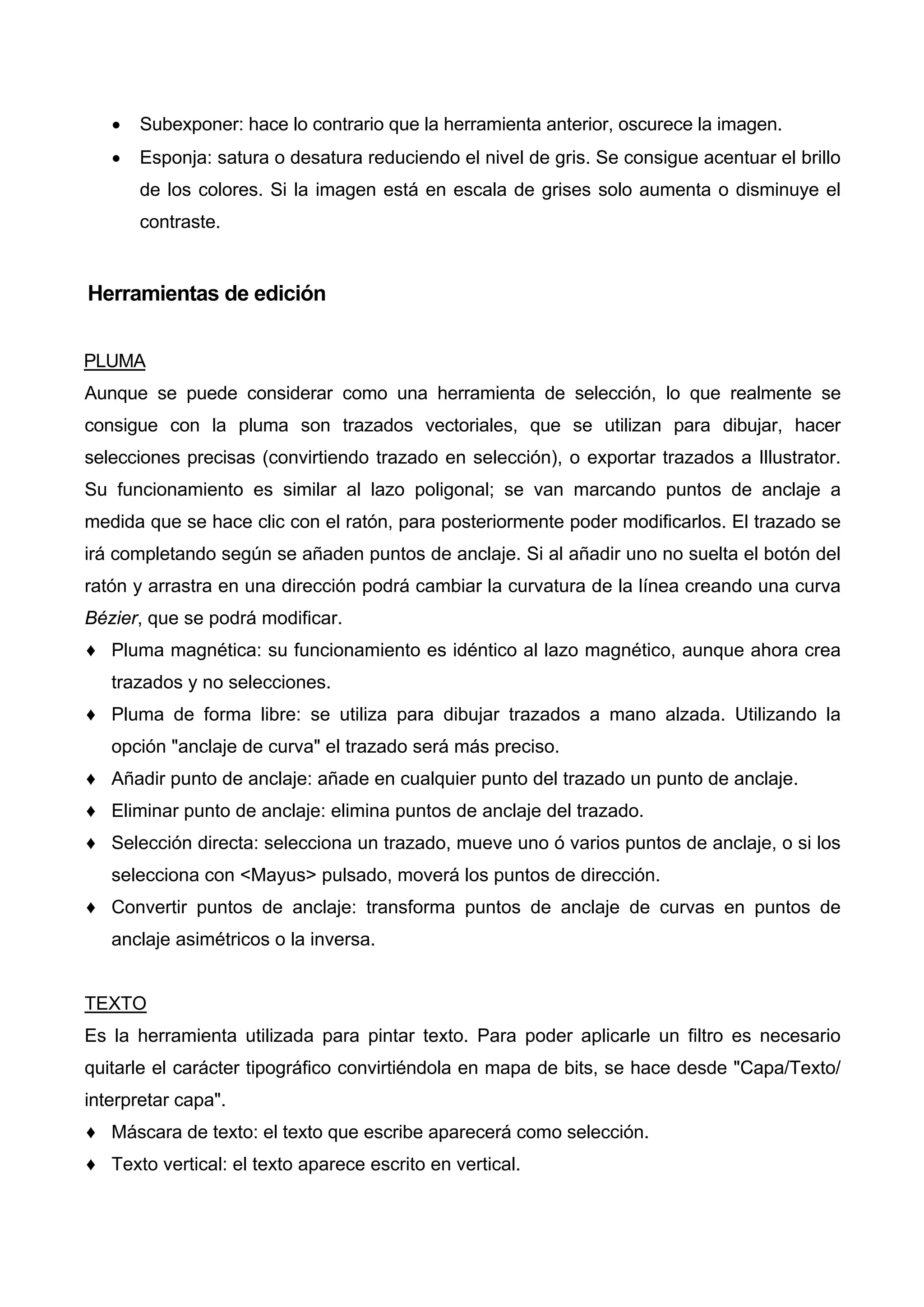 • Subexponer: hace lo contrario que la herramienta anterior, oscurece la imagen.
• Esponja: satura o desatura reduciendo el nivel de gris. Se consigue acentuar el brillo
de los colores. Si la imagen está en escala de grises solo aumenta o disminuye el
contraste.
Herramientas de edición
PLUMA
Aunque se puede considerar como una herramienta de selección, lo que realmente se
consigue con la pluma son trazados vectoriales, que se utilizan para dibujar, hacer
selecciones precisas (convirtiendo trazado en selección), o exportar trazados a Illustrator.
Su funcionamiento es similar al lazo poligonal; se van marcando puntos de anclaje a
medida que se hace clic con el ratón, para posteriormente poder modificarlos. El trazado se
irá completando según se añaden puntos de anclaje. Si al añadir uno no suelta el botón del
ratón y arrastra en una dirección podrá cambiar la curvatura de la línea creando una curva
Bézier, que se podrá modificar.
♦ Pluma magnética: su funcionamiento es idéntico al lazo magnético, aunque ahora crea
trazados y no selecciones.
♦ Pluma de forma libre: se utiliza para dibujar trazados a mano alzada. Utilizando la
opción "anclaje de curva" el trazado será más preciso.
♦ Añadir punto de anclaje: añade en cualquier punto del trazado un punto de anclaje.
♦ Eliminar punto de anclaje: elimina puntos de anclaje del trazado.
♦ Selección directa: selecciona un trazado, mueve uno ó varios puntos de anclaje, o si los
selecciona con <Mayus> pulsado, moverá los puntos de dirección.
♦ Convertir puntos de anclaje: transforma puntos de anclaje de curvas en puntos de
anclaje asimétricos o la inversa.
TEXTO
Es la herramienta utilizada para pintar texto. Para poder aplicarle un filtro es necesario
quitarle el carácter tipográfico convirtiéndola en mapa de bits, se hace desde "Capa/Texto/
interpretar capa".
♦ Máscara de texto: el texto que escribe aparecerá como selección.
♦ Texto vertical: el texto aparece escrito en vertical.
 