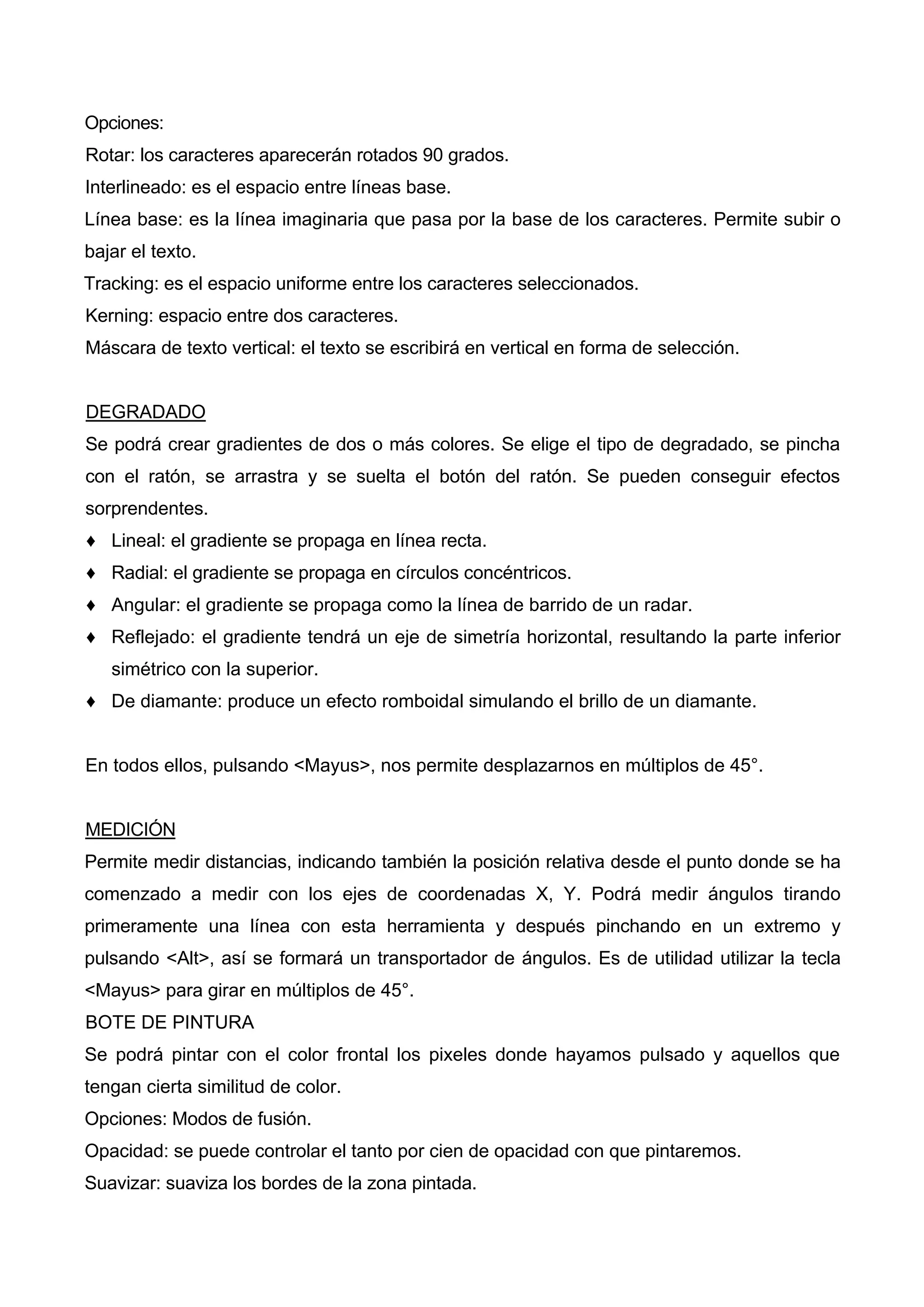 Opciones:
Rotar: los caracteres aparecerán rotados 90 grados.
Interlineado: es el espacio entre líneas base.
Línea base: es la línea imaginaria que pasa por la base de los caracteres. Permite subir o
bajar el texto.
Tracking: es el espacio uniforme entre los caracteres seleccionados.
Kerning: espacio entre dos caracteres.
Máscara de texto vertical: el texto se escribirá en vertical en forma de selección.
DEGRADADO
Se podrá crear gradientes de dos o más colores. Se elige el tipo de degradado, se pincha
con el ratón, se arrastra y se suelta el botón del ratón. Se pueden conseguir efectos
sorprendentes.
♦ Lineal: el gradiente se propaga en línea recta.
♦ Radial: el gradiente se propaga en círculos concéntricos.
♦ Angular: el gradiente se propaga como la línea de barrido de un radar.
♦ Reflejado: el gradiente tendrá un eje de simetría horizontal, resultando la parte inferior
simétrico con la superior.
♦ De diamante: produce un efecto romboidal simulando el brillo de un diamante.
En todos ellos, pulsando <Mayus>, nos permite desplazarnos en múltiplos de 45°.
MEDICIÓN
Permite medir distancias, indicando también la posición relativa desde el punto donde se ha
comenzado a medir con los ejes de coordenadas X, Y. Podrá medir ángulos tirando
primeramente una línea con esta herramienta y después pinchando en un extremo y
pulsando <Alt>, así se formará un transportador de ángulos. Es de utilidad utilizar la tecla
<Mayus> para girar en múltiplos de 45°.
BOTE DE PINTURA
Se podrá pintar con el color frontal los pixeles donde hayamos pulsado y aquellos que
tengan cierta similitud de color.
Opciones: Modos de fusión.
Opacidad: se puede controlar el tanto por cien de opacidad con que pintaremos.
Suavizar: suaviza los bordes de la zona pintada.
 