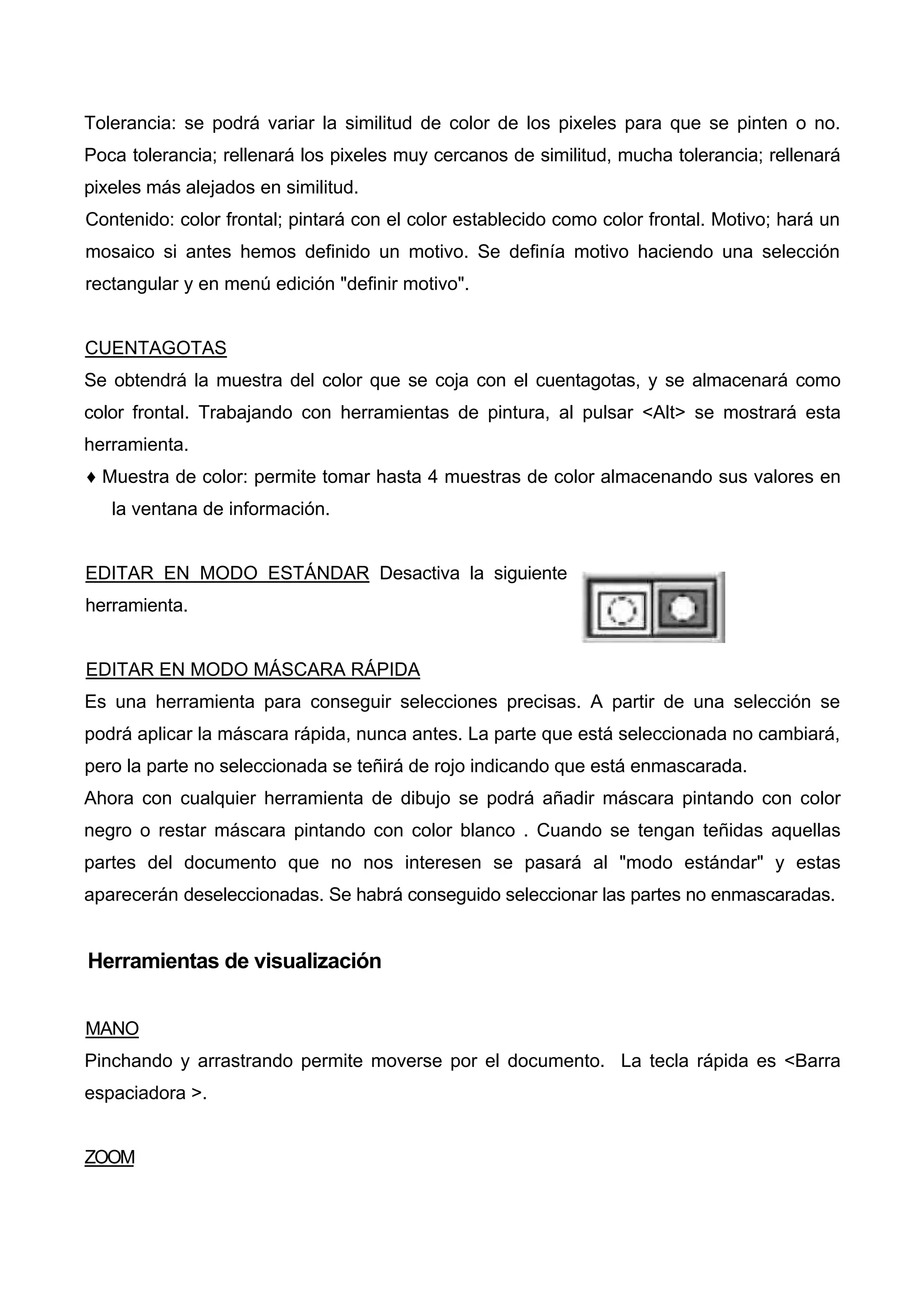 Tolerancia: se podrá variar la similitud de color de los pixeles para que se pinten o no.
Poca tolerancia; rellenará los pixeles muy cercanos de similitud, mucha tolerancia; rellenará
pixeles más alejados en similitud.
Contenido: color frontal; pintará con el color establecido como color frontal. Motivo; hará un
mosaico si antes hemos definido un motivo. Se definía motivo haciendo una selección
rectangular y en menú edición "definir motivo".
CUENTAGOTAS
Se obtendrá la muestra del color que se coja con el cuentagotas, y se almacenará como
color frontal. Trabajando con herramientas de pintura, al pulsar <Alt> se mostrará esta
herramienta.
♦ Muestra de color: permite tomar hasta 4 muestras de color almacenando sus valores en
la ventana de información.
EDITAR EN MODO ESTÁNDAR Desactiva la siguiente
herramienta.
EDITAR EN MODO MÁSCARA RÁPIDA
Es una herramienta para conseguir selecciones precisas. A partir de una selección se
podrá aplicar la máscara rápida, nunca antes. La parte que está seleccionada no cambiará,
pero la parte no seleccionada se teñirá de rojo indicando que está enmascarada.
Ahora con cualquier herramienta de dibujo se podrá añadir máscara pintando con color
negro o restar máscara pintando con color blanco . Cuando se tengan teñidas aquellas
partes del documento que no nos interesen se pasará al "modo estándar" y estas
aparecerán deseleccionadas. Se habrá conseguido seleccionar las partes no enmascaradas.
Herramientas de visualización
MANO
Pinchando y arrastrando permite moverse por el documento. La tecla rápida es <Barra
espaciadora >.
ZOOM
 