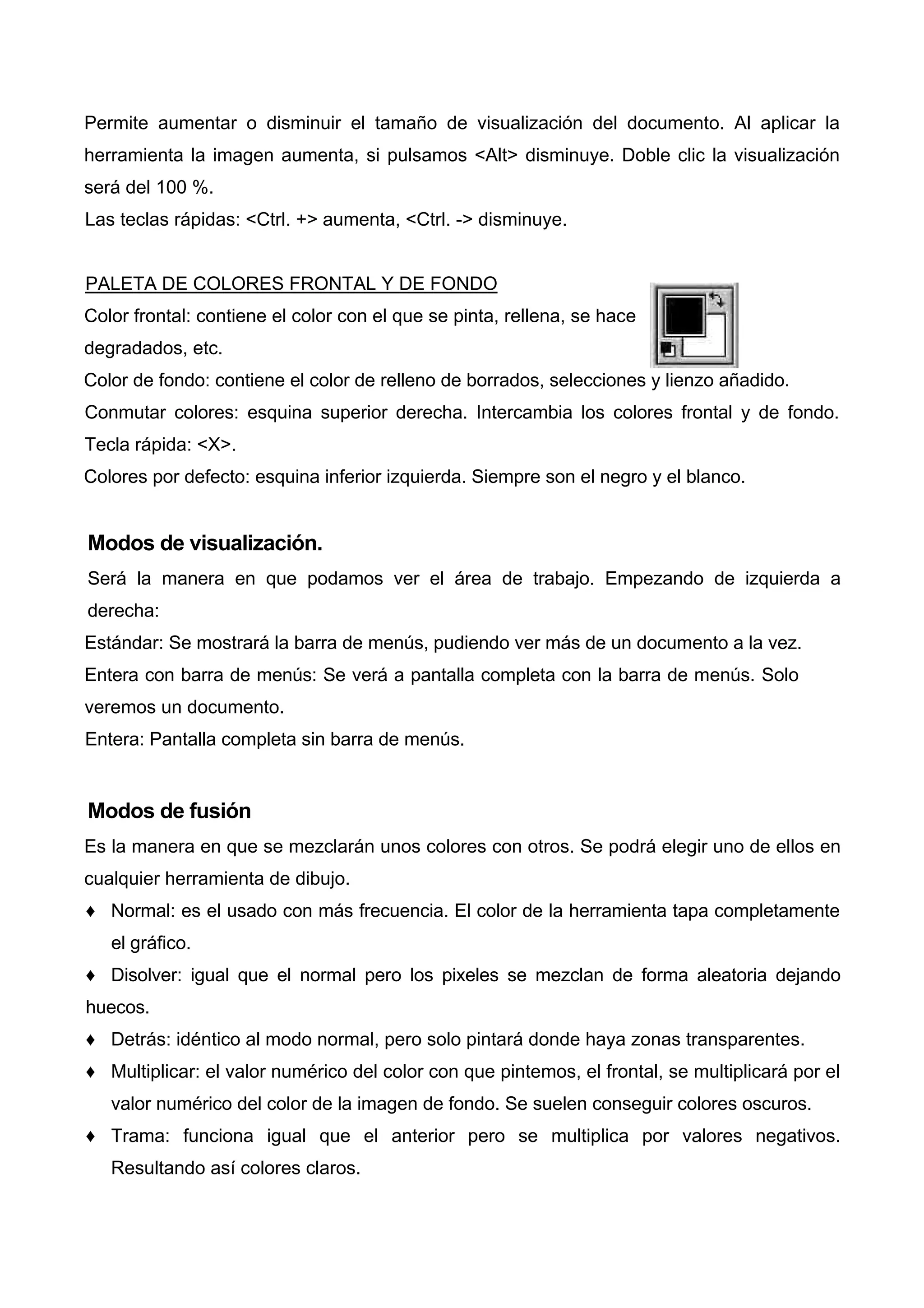 Permite aumentar o disminuir el tamaño de visualización del documento. Al aplicar la
herramienta la imagen aumenta, si pulsamos <Alt> disminuye. Doble clic la visualización
será del 100 %.
Las teclas rápidas: <Ctrl. +> aumenta, <Ctrl. -> disminuye.
PALETA DE COLORES FRONTAL Y DE FONDO
Color frontal: contiene el color con el que se pinta, rellena, se hace
degradados, etc.
Color de fondo: contiene el color de relleno de borrados, selecciones y lienzo añadido.
Conmutar colores: esquina superior derecha. Intercambia los colores frontal y de fondo.
Tecla rápida: <X>.
Colores por defecto: esquina inferior izquierda. Siempre son el negro y el blanco.
Modos de visualización.
Será la manera en que podamos ver el área de trabajo. Empezando de izquierda a
derecha:
Estándar: Se mostrará la barra de menús, pudiendo ver más de un documento a la vez.
Entera con barra de menús: Se verá a pantalla completa con la barra de menús. Solo
veremos un documento.
Entera: Pantalla completa sin barra de menús.
Modos de fusión
Es la manera en que se mezclarán unos colores con otros. Se podrá elegir uno de ellos en
cualquier herramienta de dibujo.
♦ Normal: es el usado con más frecuencia. El color de la herramienta tapa completamente
el gráfico.
♦ Disolver: igual que el normal pero los pixeles se mezclan de forma aleatoria dejando
huecos.
♦ Detrás: idéntico al modo normal, pero solo pintará donde haya zonas transparentes.
♦ Multiplicar: el valor numérico del color con que pintemos, el frontal, se multiplicará por el
valor numérico del color de la imagen de fondo. Se suelen conseguir colores oscuros.
♦ Trama: funciona igual que el anterior pero se multiplica por valores negativos.
Resultando así colores claros.
 