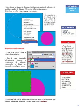 15
PHOTOSHOP
Práctica 2:
Capas
. Para colorear tu círculo da clic con el botón derecho sobre la selección. Se
abrirá un cuadro de diálogo. Allí escoge Rellenar/Usar:color...
Selecciona un color magenta y oprime aceptar.
. Ahora ya tienes
tu círculo rosa.
Para quitar la
selección ve al
menú Selección/
Deseleccionar
4 Dibuja un cuadrado verde
. Crea una nueva capa y
nómbrala“cuadrado”.
. Con la capa “cuadrado”
seleccionada, escoge la
herramienta de selección
rectangular y dibuja un
cuadrado en cualquier parte.
. Igual que con el círculo, aparecerá una línea de selección que tendrás que
rellenar. Ahora de color verde. Quita la selección con Ctrl + D.
¡ATENCIÓN!
• ASEGURATE
QUE CADA
FIGURA QUE
DIBUJES ESTÉ
EN SU PROPIA
CAPA.
EN EL TECLADO
• Oprime
Ctrl + D para
quitar la selección.
TIP
• Para rellenar
una figura con el
color de frente,
oprime juntos
Ctrl + Enter. Para
rellenar la figura
con el color de
fondo oprime
Ctrl + Retroceso.
 